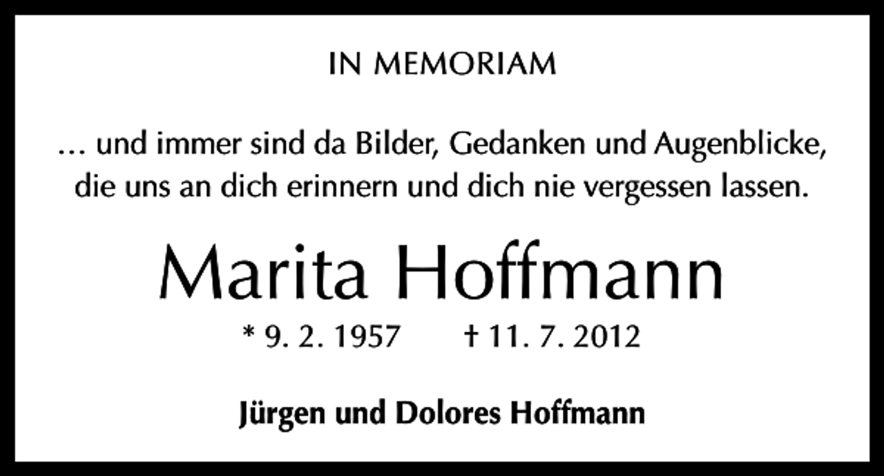 <p>IN MEMORIAM<br />… und immer sind da Bilder, Gedanken und Augenblicke,<br />die uns an dich erinnern und dich nie vergessen lassen.</p><p>Marita Hoffmann<br />* 9. 2. 1957 † 11. 7. 2012</p><p>Jürgen und Dolores Hoffmann</p>
