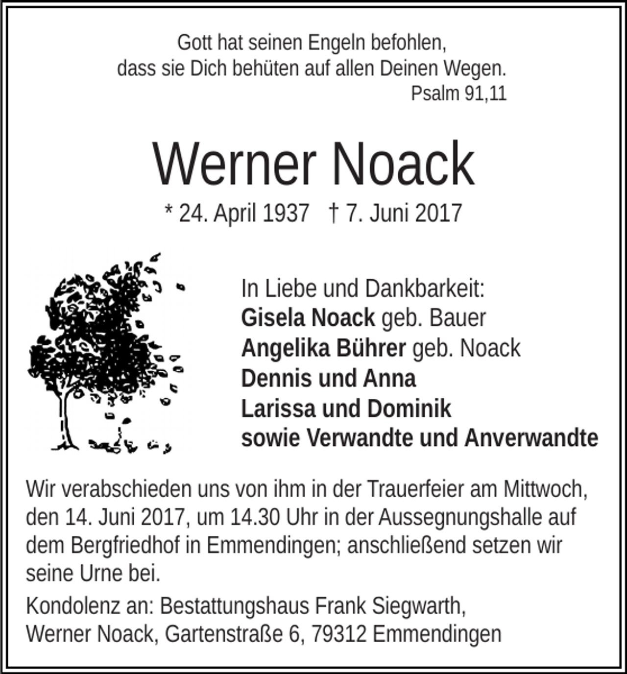 <p>Gott hat seinen Engeln befohlen,<br />dass sie Dich behüten auf allen Deinen Wegen.<br />Psalm 91,11</p><p>Werner Noack<br />* 24. April 1937 † 7. Juni 2017<br />In Liebe und Dankbarkeit:<br />Gisela Noack geb. Bauer<br />Angelika Bührer geb. Noack<br />Dennis und Anna<br />Larissa und Dominik<br />sowie Verwandte und Anverwandte<br />Wir verabschieden uns von ihm in der Trauerfeier am Mittwoch,<br />den 14. Juni 2017, um 14.30 Uhr in der Aussegnungshalle auf<br />dem Bergfriedhof in Emmendingen; anschließend setzen wir<br />seine Urne bei.<br />Kondolenz an: Bestattungshaus Frank Siegwarth,<br />Werner Noack, Gartenstraße 6, 79312 Emmendingen</p>