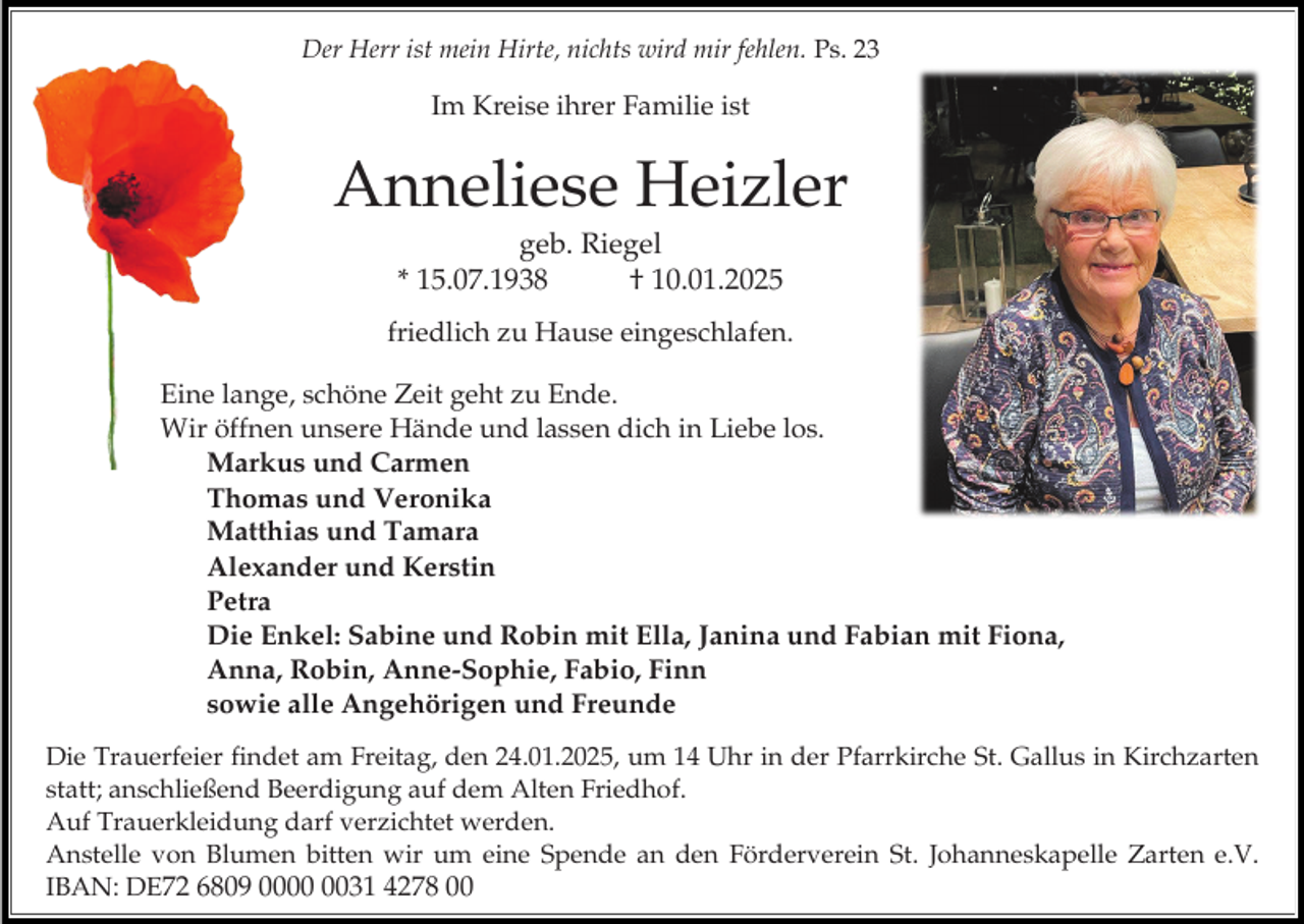 <p>Der Herr ist mein Hirte, nichts wird mir fehlen. Ps. 23</p><p>Im Kreise ihrer Familie ist</p><p>Anneliese Heizler<br />geb. Riegel<br />* 15.07.1938<br />† 10.01.2025<br />friedlich zu Hause eingeschlafen.<br />Eine lange, schöne Zeit geht zu Ende.<br />Wir öffnen unsere Hände und lassen dich in Liebe los.<br />Markus und Carmen<br />Thomas und Veronika<br />Matthias und Tamara<br />Alexander und Kerstin<br />Petra<br />Die Enkel: Sabine und Robin mit Ella, Janina und Fabian mit Fiona,<br />Anna, Robin, Anne-Sophie, Fabio, Finn<br />sowie alle Angehörigen und Freunde<br />Die Trauerfeier findet am Freitag, den 24.01.2025, um 14 Uhr in der Pfarrkirche St. Gallus in Kirchzarten<br />statt; anschließend Beerdigung auf dem Alten Friedhof.<br />Auf Trauerkleidung darf verzichtet werden.<br />Anstelle von Blumen bitten wir um eine Spende an den Förderverein St. Johanneskapelle Zarten e.V.<br />IBAN: DE72 6809 0031 4278 00</p>