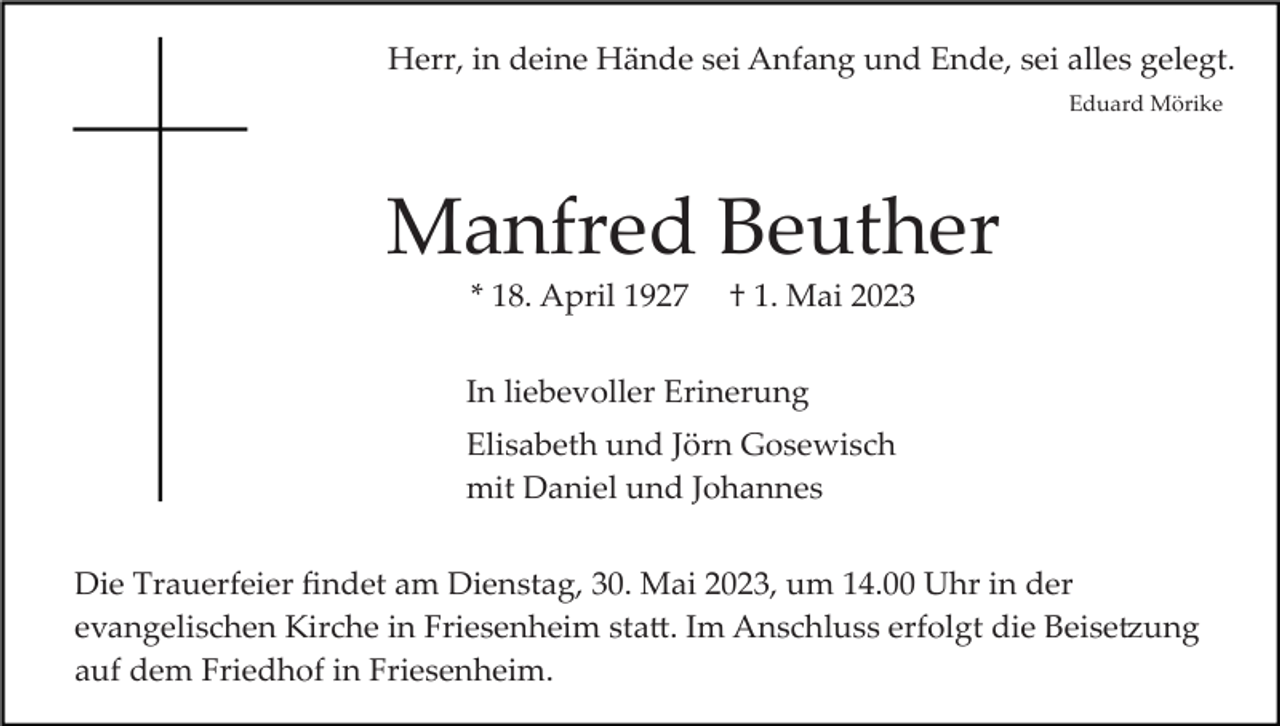 <p>Herr, in deine Hände sei Anfang und Ende, sei alles gelegt.<br />Eduard Mörike</p><p>Manfred Beuther<br />* 18. April 1927</p><p>† 1. Mai 2023</p><p>In liebevoller Erinerung<br />Elisabeth und Jörn Gosewisch<br />mit Daniel und Johannes<br />Die Trauerfeier ﬁndet am Dienstag, 30. Mai 2023, um 14.00 Uhr in der<br />evangelischen Kirche in Friesenheim sta�. Im Anschluss erfolgt die Beise�ung<br />auf dem Friedhof in Friesenheim.</p>