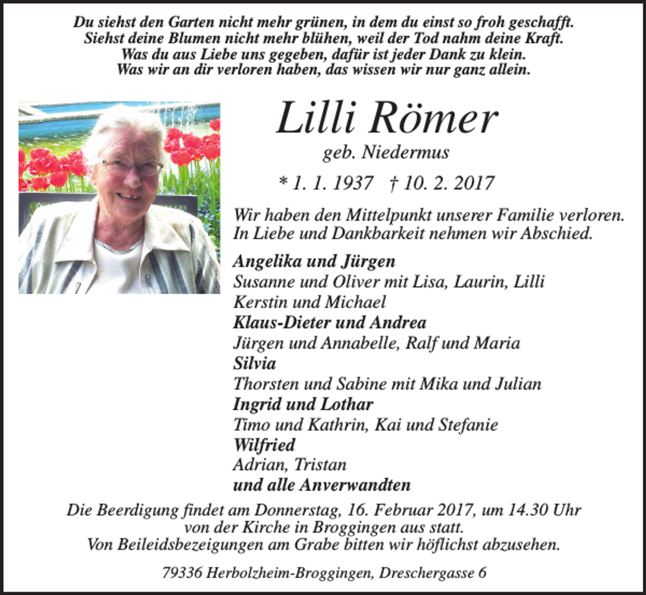 <p>Du siehst den Garten nicht mehr grünen, in dem du einst so froh geschafft.<br />Siehst deine Blumen nicht mehr blühen, weil der Tod nahm deine Kraft.<br />Was du aus Liebe uns gegeben, dafür ist jeder Dank zu klein.<br />Was wir an dir verloren haben, das wissen wir nur ganz allein.</p><p>Lilli Römer<br />geb. Niedermus<br />* 1. 1. 1937 † 10. 2. 2017<br />Wir haben den Mittelpunkt unserer Familie verloren.<br />In Liebe und Dankbarkeit nehmen wir Abschied.<br />Angelika und Jürgen<br />Susanne und Oliver mit Lisa, Laurin, Lilli<br />Kerstin und Michael<br />Klaus-Dieter und Andrea<br />Jürgen und Annabelle, Ralf und Maria<br />Silvia<br />Thorsten und Sabine mit Mika und Julian<br />Ingrid und Lothar<br />Timo und Kathrin, Kai und Stefanie<br />Wilfried<br />Adrian, Tristan<br />und alle Anverwandten<br />Die Beerdigung findet am Donnerstag, 16. Februar 2017, um 14.30 Uhr<br />von der Kirche in Broggingen aus statt.<br />Von Beileidsbezeigungen am Grabe bitten wir höflichst abzusehen.<br />79336 Herbolzheim-Broggingen, Dreschergasse 6</p>