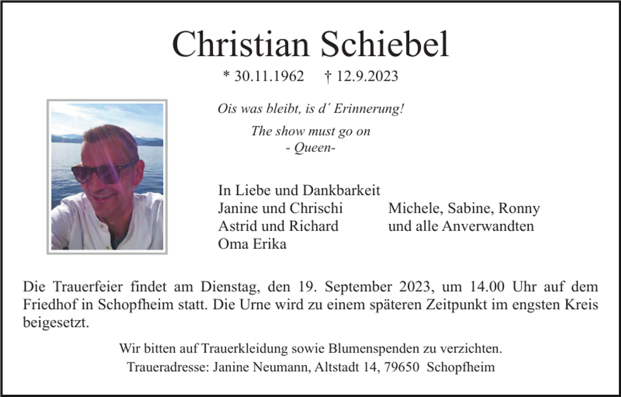 <p>Christian Schiebel<br />* 30.11.1962</p><p>† 12.9.2023</p><p>Ois was bleibt, is d´ Erinnerung!<br />The show must go on<br />- Queen-</p><p>In Liebe und Dankbarkeit<br />Janine und Chrischi<br />Michele, Sabine, Ronny<br />Astrid und Richard<br />und alle Anverwandten<br />Oma Erika<br />Die Trauerfeier findet am Dienstag, den 19. September 2023, um 14.00 Uhr auf dem<br />Friedhof in Schopfheim statt. Die Urne wird zu einem späteren Zeitpunkt im engsten Kreis<br />beigesetzt.<br />Wir bitten auf Trauerkleidung sowie Blumenspenden zu verzichten.<br />Traueradresse: Janine Neumann, Altstadt 14, 79650 Schopfheim</p>