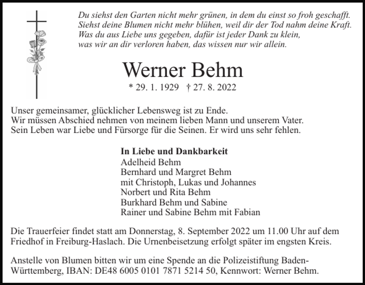 <p>Du siehst den Garten nicht mehr grünen, in dem du einst so froh geschafft.<br />Siehst deine Blumen nicht mehr blühen, weil dir der Tod nahm deine Kraft.<br />Was du aus Liebe uns gegeben, dafür ist jeder Dank zu klein,<br />was wir an dir verloren haben, das wissen nur wir allein.</p><p>Werner Behm<br />* 29. 1. 1929 † 27. 8. 2022<br />Unser gemeinsamer, glücklicher Lebensweg ist zu Ende.<br />Wir müssen Abschied nehmen von meinem lieben Mann und unserem Vater.<br />Sein Leben war Liebe und Fürsorge für die Seinen. Er wird uns sehr fehlen.<br />In Liebe und Dankbarkeit<br />Adelheid Behm<br />Bernhard und Margret Behm<br />mit Christoph, Lukas und Johannes<br />Norbert und Rita Behm<br />Burkhard Behm und Sabine<br />Rainer und Sabine Behm mit Fabian<br />Die Trauerfeier findet statt am Donnerstag, 8. September 2022 um 11.00 Uhr auf dem<br />Friedhof in Freiburg-Haslach. Die Urnenbeisetzung erfolgt später im engsten Kreis.<br />Anstelle von Blumen bitten wir um eine Spende an die Polizeistiftung BadenWürttemberg, IBAN: DE48 6005 0101 7871 5214 50, Kennwort: Werner Behm.</p>