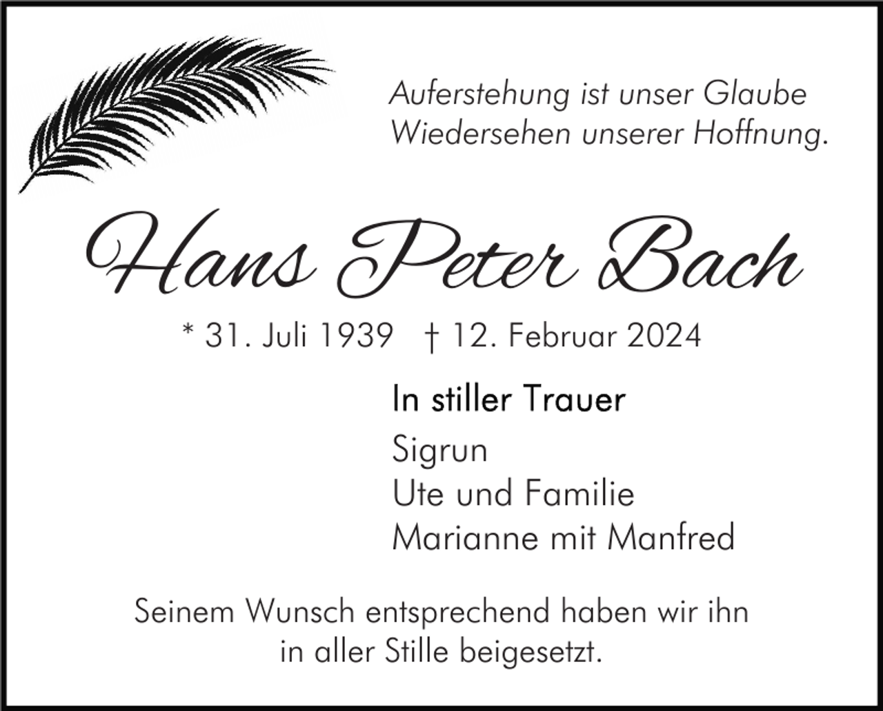 <p>Auferstehung ist unser Glaube<br />Wiedersehen unserer Hoffnung.</p><p>Hans Peter Bach<br />* 31. Juli 1939 † 12. Februar 2024</p><p>Sigrun<br />Ute und Familie<br />Marianne mit Manfred<br />Seinem Wunsch entsprechend haben wir ihn<br />in aller Stille beigesetzt.</p>