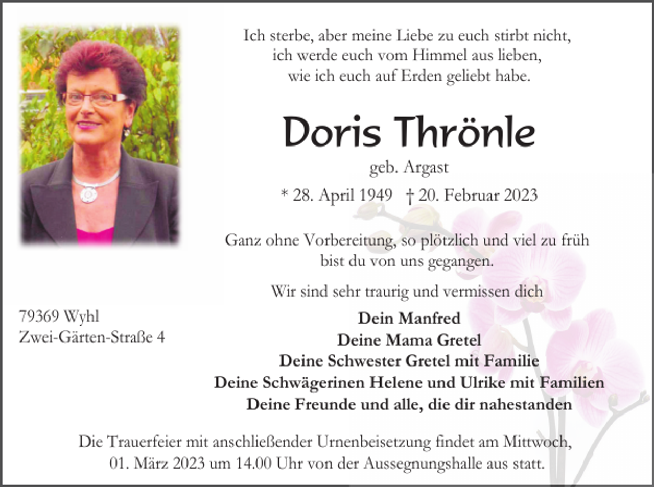 <p>Ich sterbe, aber meine Liebe zu euch stirbt nicht,<br />ich werde euch vom Himmel aus lieben,<br />wie ich euch auf Erden geliebt habe.</p><p>Doris Thrönle<br />geb. Argast<br />* 28. April 1949 † 20. Februar 2023<br />Ganz ohne Vorbereitung, so plötzlich und viel zu früh<br />bist du von uns gegangen.<br />Wir sind sehr traurig und vermissen dich<br />79369 Wyhl<br />Zwei-Gärten-Straße 4</p><p>Dein Manfred<br />Deine Mama Gretel<br />Deine Schwester Gretel mit Familie<br />Deine Schwägerinen Helene und Ulrike mit Familien<br />Deine Freunde und alle, die dir nahestanden</p><p>Die Trauerfeier mit anschließender Urnenbeisetzung findet am Mittwoch,<br />01. März 2023 um 14.00 Uhr von der Aussegnungshalle aus statt.</p>