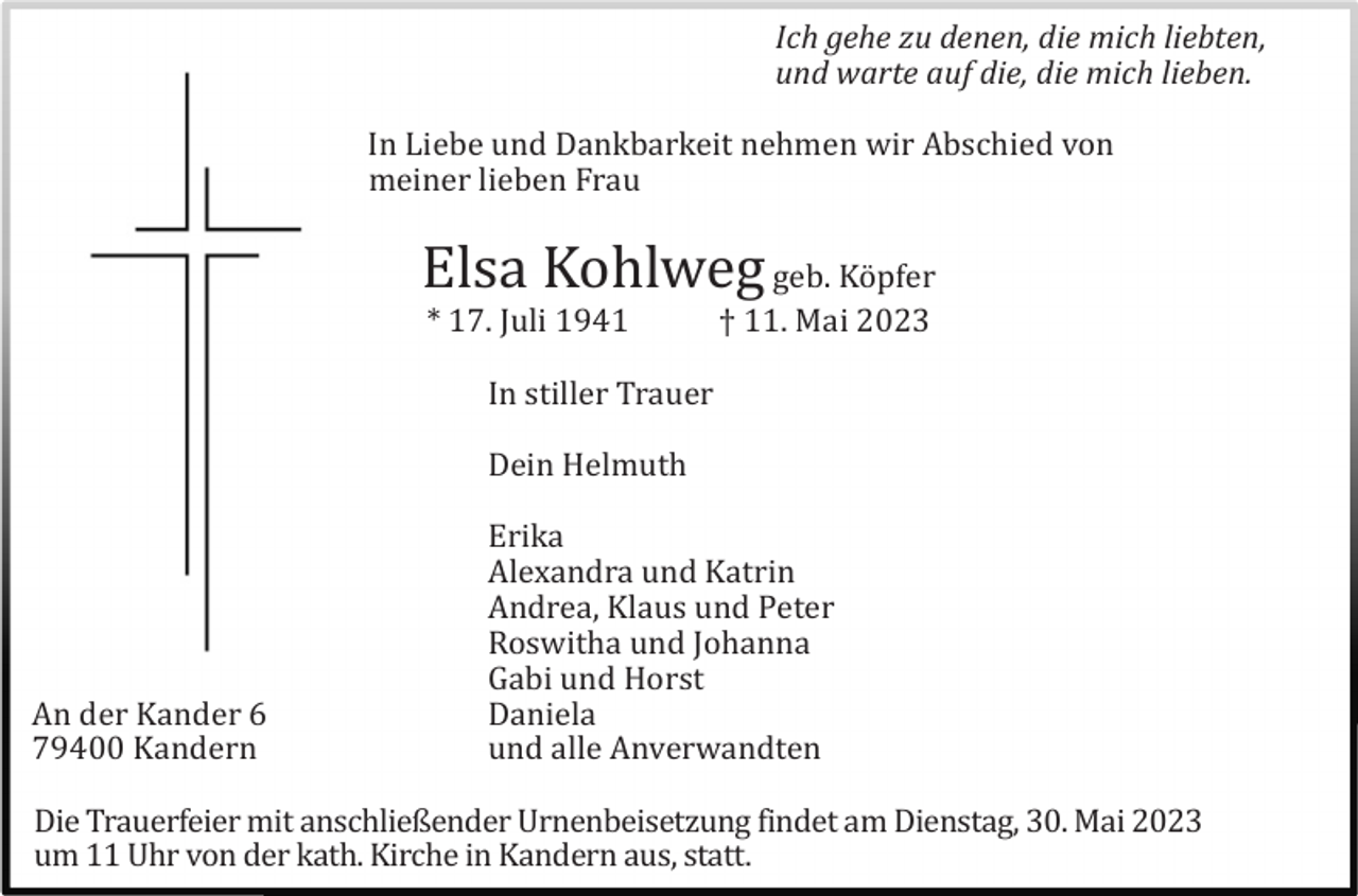 <p>Ich gehe zu denen, die mich liebten,<br />und warte auf die, die mich lieben.<br />In Liebe und Dankbarkeit nehmen wir Abschied von<br />meiner lieben Frau</p><p>Elsa Kohlweg geb. Kö pfer<br />* 17. Juli 1941</p><p>† 11. Mai 2023</p><p>In stiller Trauer<br />Dein Helmuth</p><p>An der Kander 6<br />79400 Kandern</p><p>Erika<br />Alexandra und Katrin<br />Andrea, Klaus und Peter<br />Roswitha und Johanna<br />Gabi und Horst<br />Daniela<br />und alle Anverwandten</p><p>Die Trauerfeier mit anschließender Urnenbeisetzung findet am Dienstag, 30. Mai 2023<br />um 11 Uhr von der kath. Kirche in Kandern aus, statt.</p>