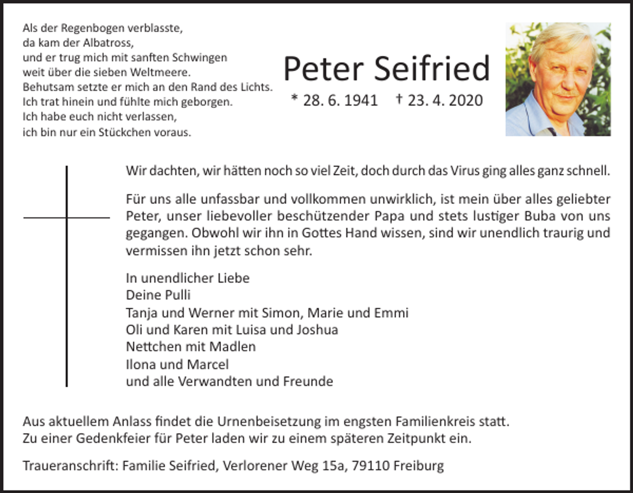<p>Als der Regenbogen verblasste,<br />da kam der Albatross,<br />und er trug mich mit sanften Schwingen<br />weit über die sieben Weltmeere.<br />Behutsam setzte er mich an den Rand des Lichts.<br />Ich trat hinein und fühlte mich geborgen.<br />Ich habe euch nicht verlassen,<br />ich bin nur ein Stückchen voraus.</p><p>Peter Seifried<br />* 28. 6. 1941 † 23. 4. 2020</p><p>Wir dachten, wir hätten noch so viel Zeit, doch durch das Virus ging alles ganz schnell.<br />Für uns alle unfassbar und vollkommen unwirklich, ist mein über alles geliebter<br />Peter, unser liebevoller beschützender Papa und stets lustiger Buba von uns<br />gegangen. Obwohl wir ihn in Gottes Hand wissen, sind wir unendlich traurig und<br />vermissen ihn jetzt schon sehr.<br />In unendlicher Liebe<br />Deine Pulli<br />Tanja und Werner mit Simon, Marie und Emmi<br />Oli und Karen mit Luisa und Joshua<br />Nettchen mit Madlen<br />Ilona und Marcel<br />und alle Verwandten und Freunde<br />Aus aktuellem Anlass findet die Urnenbeisetzung im engsten Familienkreis statt.<br />Zu einer Gedenkfeier für Peter laden wir zu einem späteren Zeitpunkt ein.<br />Traueranschrift: Familie Seifried, Verlorener Weg 15a, 79110 Freiburg</p>