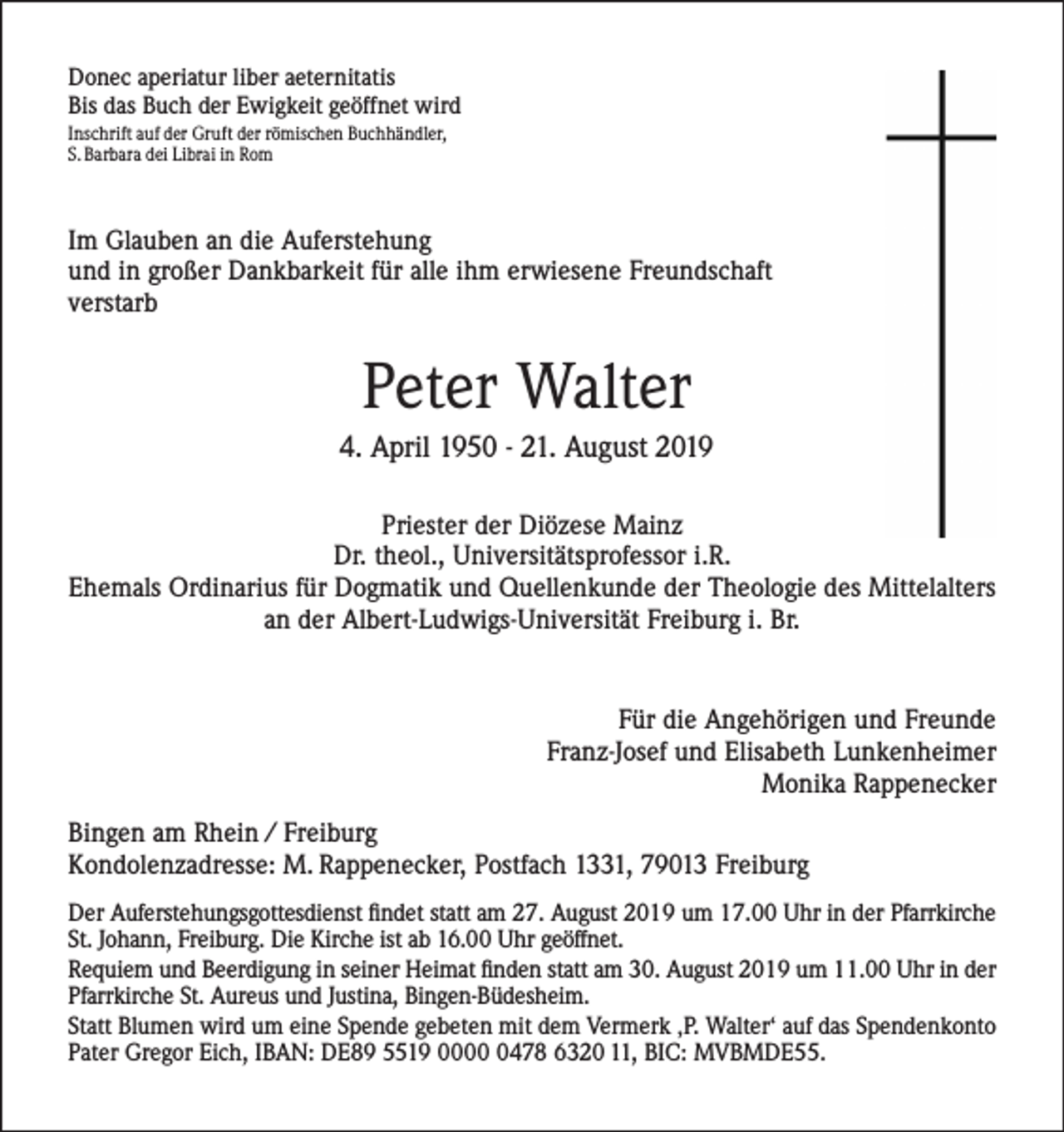 <p>Donec aperiatur liber aeternitatis<br />Bis das Buch der Ewigkeit geöffnet wird<br />Inschrift auf der Gruft der römischen Buchhändler,<br />S. Barbara dei Librai in Rom</p><p>Im Glauben an die Auferstehung<br />und in großer Dankbarkeit für alle ihm erwiesene Freundschaft<br />verstarb</p><p>Peter Walter<br />4. April 1950 - 21. August 2019<br />Priester der Diözese Mainz<br />Dr. theol., Universitätsprofessor i.R.<br />Ehemals Ordinarius für Dogmatik und Quellenkunde der Theologie des Mittelalters<br />an der Albert-Ludwigs-Universität Freiburg i. Br.</p><p>Für die Angehörigen und Freunde<br />Franz-Josef und Elisabeth Lunkenheimer<br />Monika Rappenecker<br />Bingen am Rhein / Freiburg<br />Kondolenzadresse: M. Rappenecker, Postfach 1331, 79013 Freiburg<br />Der Auferstehungsgottesdienst findet statt am 27. August 2019 um 17.00 Uhr in der Pfarrkirche<br />St. Johann, Freiburg. Die Kirche ist ab 16.00 Uhr geöffnet.<br />Requiem und Beerdigung in seiner Heimat finden statt am 30. August 2019 um 11.00 Uhr in der<br />Pfarrkirche St. Aureus und Justina, Bingen-Büdesheim.<br />Statt Blumen wird um eine Spende gebeten mit dem Vermerk ‚P. Walter‘ auf das Spendenkonto<br />­Pater Gregor Eich, IBAN: DE89 5519 000478 6320 11, BIC: MVBMDE55.</p>