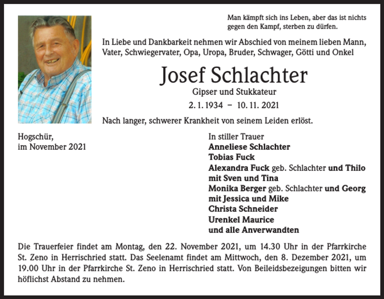 <p>Man kämpft sich ins Leben, aber das ist nichts<br />gegen den Kampf, sterben zu dürfen.</p><p>In Liebe und Dankbarkeit nehmen wir Abschied von meinem lieben Mann,<br />Vater, Schwiegervater, Opa, Uropa, Bruder, Schwager, Götti und Onkel</p><p>Josef Schlachter<br />Gipser und Stukkateur<br />2. 1. 1934 – 10. 11. 2021</p><p>Nach langer, schwerer Krankheit von seinem Leiden erlöst.<br />Hogschür,<br />In stiller Trauer<br />im November 2021 Anneliese Schlachter<br />Tobias Fuck<br />Alexandra Fuck geb. Schlachter und Thilo<br />mit Sven und Tina<br />Monika Berger geb. Schlachter und Georg<br />mit Jessica und Mike<br />Christa Schneider<br />Urenkel Maurice<br />und alle Anverwandten<br />Die Trauerfeier findet am Montag, den 22. November 2021, um 14.30 Uhr in der Pfarrkirche<br />St. Zeno in Herrischried statt. Das Seelenamt findet am Mittwoch, den 8. Dezember 2021, um<br />19.00 Uhr in der Pfarrkirche St. Zeno in Herrischried statt. Von Beileidsbezeigungen bitten wir<br />höflichst ­A bstand zu nehmen.</p>