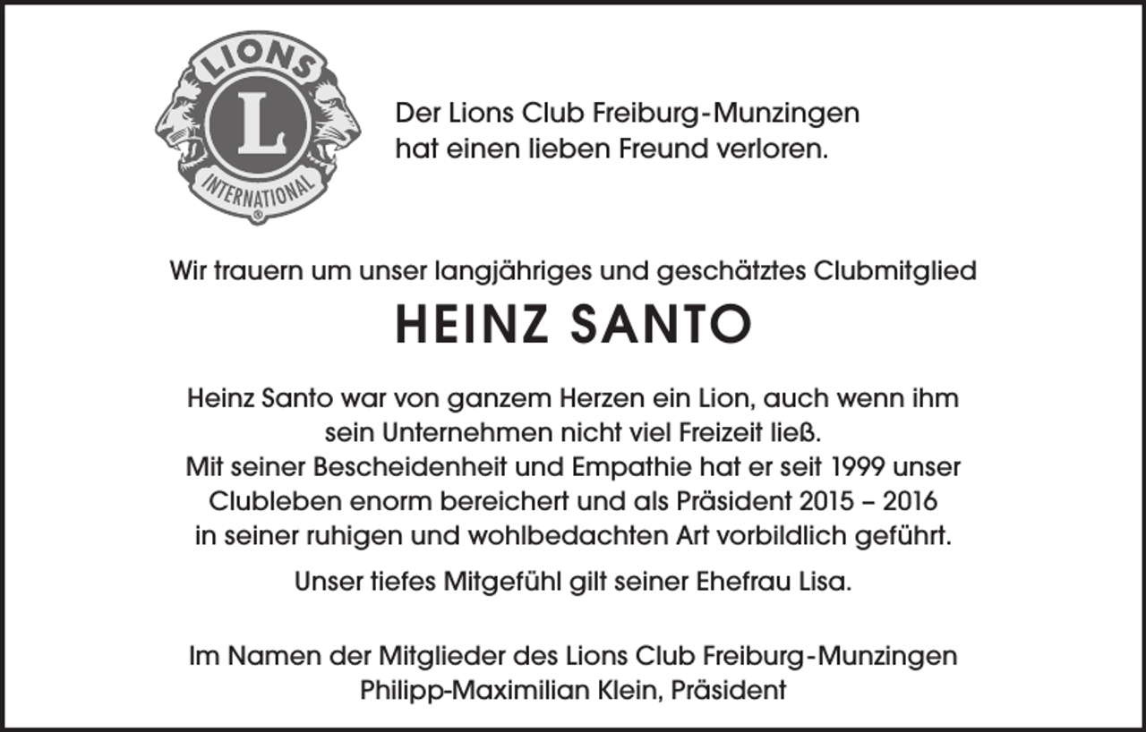 <p>Der Lions Club Freiburg-Munzingen<br />hat einen lieben Freund verloren.</p><p>Wir trauern um unser langjähriges und geschätztes Clubmitglied</p><p>HEINZ SANTO<br />Heinz Santo war von ganzem Herzen ein Lion, auch wenn ihm<br />sein Unternehmen nicht viel Freizeit ließ.<br />Mit seiner Bescheidenheit und Empathie hat er seit 1999 unser<br />Clubleben enorm bereichert und als Präsident 2015 – 2016<br />in seiner ruhigen und wohlbedachten Art vorbildlich geführt.<br />Unser tiefes Mitgefühl gilt seiner Ehefrau Lisa.<br />Im Namen der Mitglieder des Lions Club Freiburg-Munzingen<br />Philipp-Maximilian Klein, Präsident</p>