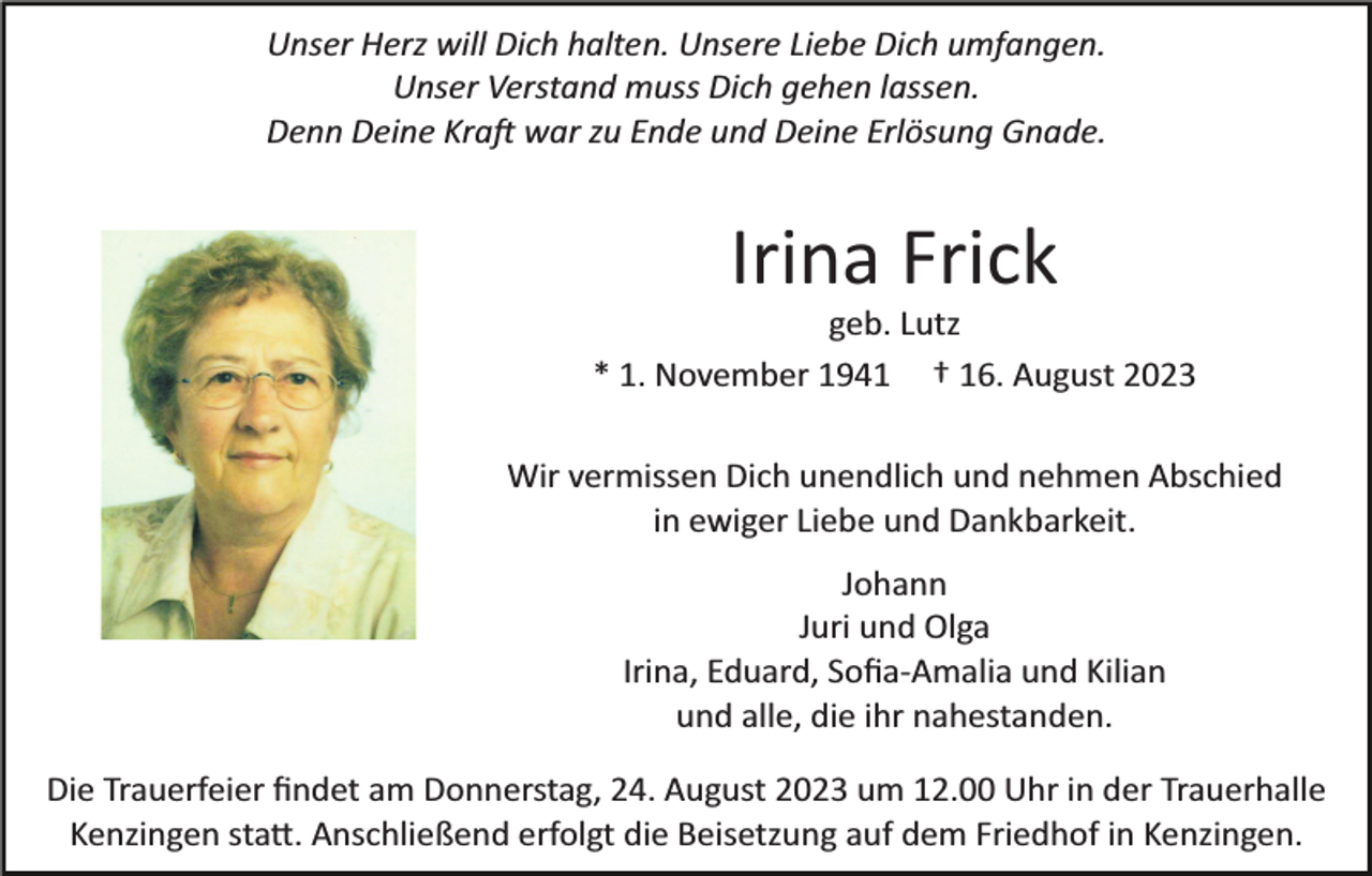<p>Unser Herz will Dich halten. Unsere Liebe Dich umfangen.<br />Unser Verstand muss Dich gehen lassen.<br />Denn Deine Kraft war zu Ende und Deine Erlösung Gnade.</p><p>Irina Frick<br />geb. Lutz<br />* 1. November 1941 † 16. August 2023<br />Wir vermissen Dich unendlich und nehmen Abschied<br />in ewiger Liebe und Dankbarkeit.<br />Johann<br />Juri und Olga<br />Irina, Eduard, Soﬁa­Amalia und Kilian<br />und alle, die ihr nahestanden.<br />Die Trauerfeier ﬁndet am Donnerstag, 24. August 2023 um 12.00 Uhr in der Trauerhalle<br />Kenzingen statt. Anschließend erfolgt die Beisetzung auf dem Friedhof in Kenzingen.</p>