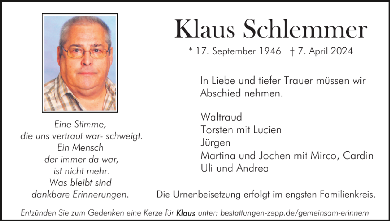 <p>Klaus Schlemmer<br />* 17. September 1946 † 7. April 2024</p><p>In Liebe und tiefer Trauer müssen wir<br />Abschied nehmen.<br />Eine Stimme,<br />die uns vertraut war- schweigt.<br />Ein Mensch<br />der immer da war,<br />ist nicht mehr.<br />Was bleibt sind<br />dankbare Erinnerungen.</p><p>Waltraud<br />Torsten mit Lucien<br />Jürgen<br />Martina und Jochen mit Mirco, Cardin<br />Uli und Andrea<br />Die Urnenbeisetzung erfolgt im engsten Familienkreis.</p><p>Entzünden Sie zum Gedenken eine Kerze für</p><p>unter: bestattungen-zepp.de/gemeinsam-erinnern</p>