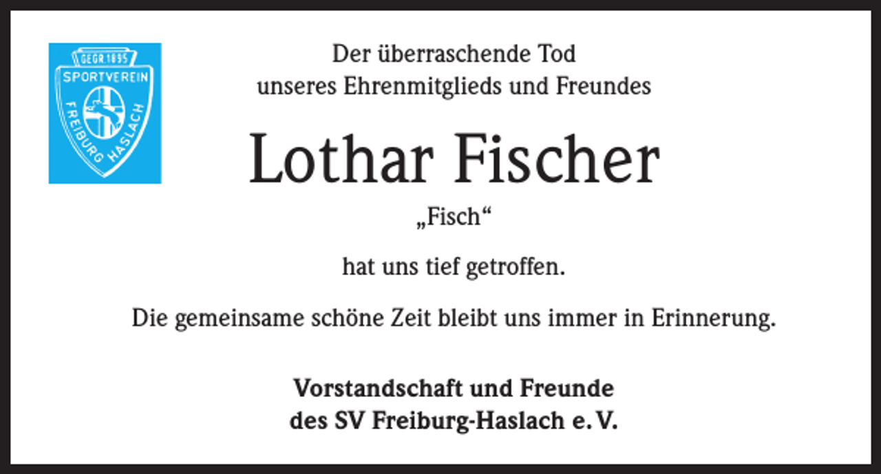 <p>Der überraschende Tod<br />unseres Ehrenmitglieds und Freundes</p><p>Lothar Fischer<br />„Fisch“</p><p>hat uns tief getroffen.<br />Die gemeinsame schöne Zeit bleibt uns immer in Erinnerung.<br />Vorstandschaft und Freunde<br />des SV Freiburg-Haslach e. V.</p>