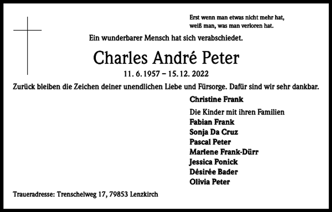 <p>Erst wenn man etwas nicht mehr hat,<br />weiß man, was man verloren hat.</p><p>Ein wunderbarer Mensch hat sich verabschiedet.</p><p>Charles André Peter<br />11. 6. 1957 – 15. 12. 2022<br />Zurück bleiben die Zeichen deiner unendlichen Liebe und Fürsorge. Dafür sind wir sehr dankbar.<br />Christine Frank<br />Die Kinder mit ihren Familien<br />Fabian Frank<br />Sonja Da Cruz<br />Pascal Peter<br />Marlene Frank-Dürr<br />Jessica Ponick<br />Désirée Bader<br />Olivia Peter<br />Traueradresse: Trenschelweg 17, 79853 Lenzkirch</p>