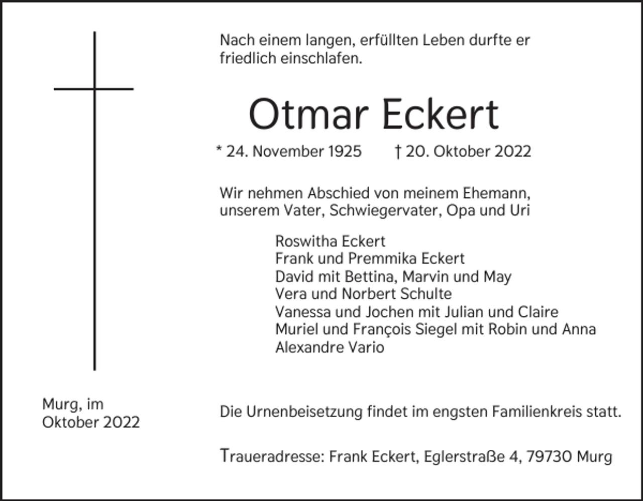 <p>Nach einem langen, erfüllten Leben durfte er<br />friedlich einschlafen.</p><p>Otmar Eckert<br />* 24. November 1925</p><p>† 20. Oktober 2022</p><p>Wir nehmen Abschied von meinem Ehemann,<br />unserem Vater, Schwiegervater, Opa und Uri<br />Roswitha Eckert<br />Frank und Premmika Eckert<br />David mit Bettina, Marvin und May<br />Vera und Norbert Schulte<br />Vanessa und Jochen mit Julian und Claire<br />Muriel und François Siegel mit Robin und Anna<br />Alexandre Vario<br />Murg, im<br />Oktober 2022</p><p>Die Urnenbeisetzung findet im engsten Familienkreis statt.</p><p>Traueradresse: Frank Eckert, Eglerstraße 4, 79730 Murg</p>