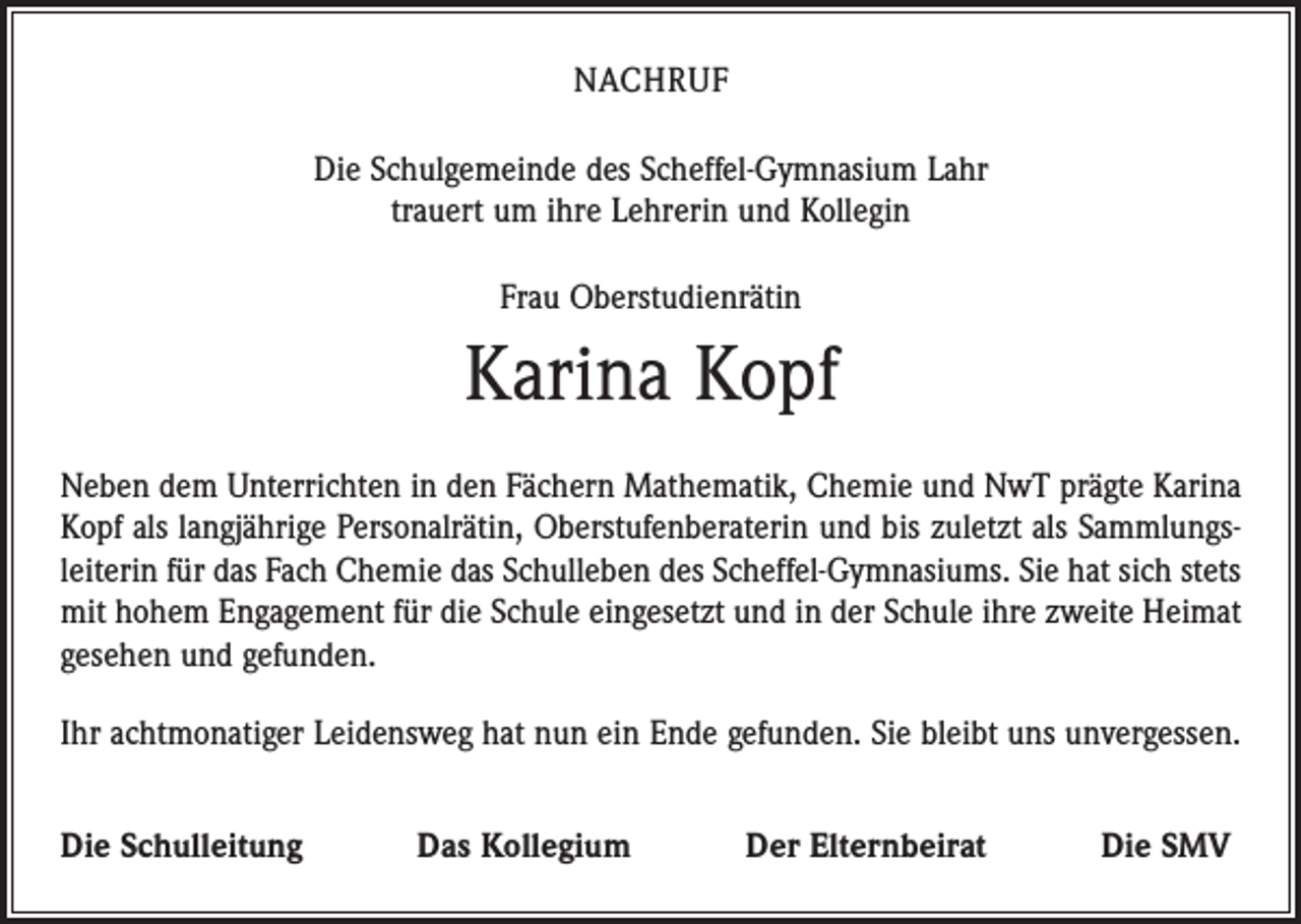 <p>NACHRUF<br />Die Schulgemeinde des Scheffel-Gymnasium Lahr<br />trauert um ihre Lehrerin und Kollegin<br />Frau Oberstudienrätin</p><p>Karina Kopf<br />Neben dem Unterrichten in den Fächern Mathematik, Chemie und NwT prägte Karina<br />Kopf als langjährige Personalrätin, Oberstufenberaterin und bis zuletzt als Sammlungsleiterin für das Fach Chemie das Schulleben des Scheffel-Gymnasiums. Sie hat sich stets<br />mit hohem Engagement für die Schule eingesetzt und in der Schule ihre zweite Heimat<br />gesehen und gefunden.<br />Ihr achtmonatiger Leidensweg hat nun ein Ende gefunden. Sie bleibt uns unvergessen.<br />Die Schulleitung</p><p>Das Kollegium</p><p>Der Elternbeirat</p><p>Die SMV</p>