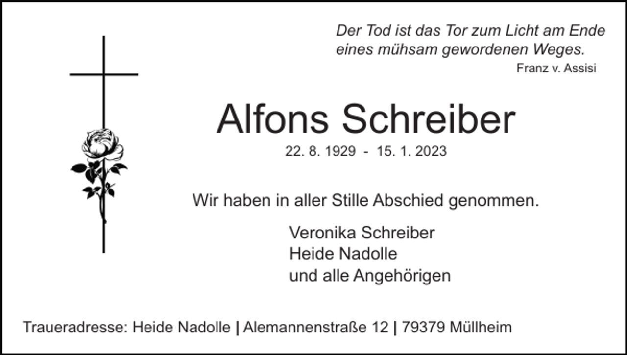 <p>Der Tod ist das Tor zum Licht am Ende<br />eines mühsam gewordenen Weges.<br />Franz v. Assisi</p><p>Alfons Schreiber<br />22. 8. 1929 - 15. 1. 2023</p><p>Wir haben in aller Stille Abschied genommen.<br />Veronika Schreiber<br />Heide Nadolle<br />und alle Angehörigen<br />Traueradresse: Heide Nadolle | Alemannenstraße 12 | 79379 Müllheim</p>