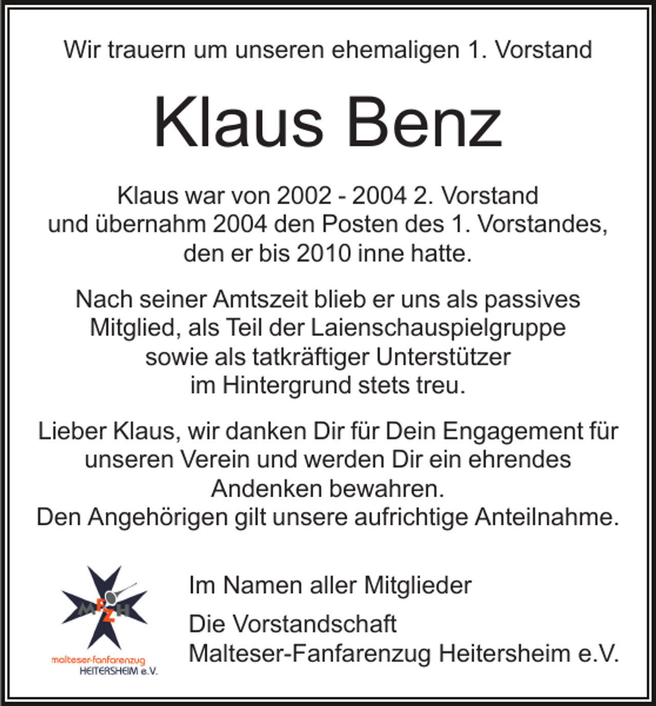 <p>Wir trauern um unseren ehemaligen 1. Vorstand</p><p>Klaus Benz<br />Klaus war von 2002 - 2004 2. Vorstand<br />und übernahm 2004 den Posten des 1. Vorstandes,<br />den er bis 2010 inne hatte.<br />Nach seiner Amtszeit blieb er uns als passives<br />Mitglied, als Teil der Laienschauspielgruppe<br />sowie als tatkräftiger Unterstützer<br />im Hintergrund stets treu.<br />Lieber Klaus, wir danken Dir für Dein Engagement für<br />unseren Verein und werden Dir ein ehrendes<br />Andenken bewahren.<br />Den Angehörigen gilt unsere aufrichtige Anteilnahme.<br />Im Namen aller Mitglieder<br />Die Vorstandschaft<br />Malteser-Fanfarenzug Heitersheim e.V.</p>