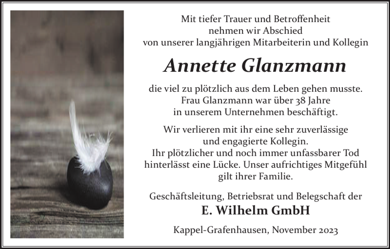 <p>Mit tiefer Trauer und Betroffenheit<br />Mit tiefer Trauernehmen<br />und Betroffenheit<br />nehmen wir Abschied<br />wir Abschied<br />von<br />Mitarbeiterin<br />und<br />Kollegin<br />von unserer<br />unsererlangjährigen<br />langjährigen<br />Mitarbeiterin<br />und<br />Kollegin</p><p>Annette<br />Glanzmann<br />Annette<br />Glanzmann</p><p>die viel zu plötzlich aus dem Leben gehen musste.<br />die viel zu plötzlich aus dem Leben gehen musste.<br />Frau Glanzmann war über 38 Jahre<br />Frau Glanzmann war über 38 Jahre in unserem Unternehmen<br />in unserem Unternehmen beschäftigt.</p><p>Wir verlieren<br />ihrsehr<br />eine<br />sehr zuverlässige<br />Wir verlieren<br />mit ihrmit<br />eine<br />zuverlässige<br />und engagierte Ko<br />und<br />engagierte<br />Kollegin.<br />Ihr plötzlicher und noch immer unfassbarer Tod hinterlässt e<br />Unser<br />aufrichtigesund<br />Mitgefühl<br />gilt ihrer<br />Familie. Tod<br />Ihr plötzlicher<br />noch immer<br />unfassbarer<br />hinterlässt eine Lücke. Unser aufrichtiges Mitgefühl<br />Grafenhausen, November<br />2023<br />gilt ihrer<br />Familie.<br />Geschäftsleitung, Betriebsrat und Belegschaft der<br />Geschäftsleitung,<br />und<br />Belegschaft<br />E. Betriebsrat<br />Wilhelm<br />GmbH<br />der E. Wilhelm GmbH<br />Kappel-Grafenhausen, November 2023</p>