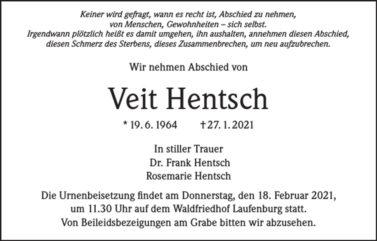 <p>Keiner wird gefragt, wann es recht ist, Abschied zu nehmen,<br />von Menschen, Gewohnheiten – sich selbst.<br />Irgendwann plötzlich heißt es damit umgehen, ihn aushalten, annehmen diesen Abschied,<br />diesen Schmerz des Sterbens, dieses Zusammenbrechen, um neu aufzubrechen.</p><p>Wir nehmen Abschied von</p><p>Veit Hentsch<br />* 19. 6. 1964 † 27. 1. 2021<br />In stiller Trauer<br />Dr. Frank Hentsch<br />Rosemarie Hentsch<br />Die Urnenbeisetzung findet am Donnerstag, den 18. Februar 2021,<br />um 11.30 Uhr auf dem Waldfriedhof Laufenburg statt.<br />Von Beileidsbezeigungen am Grabe bitten wir abzusehen.</p>