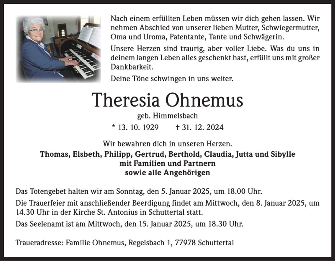 <p>Nach einem erfüllten Leben müssen wir dich gehen lassen. Wir<br />nehmen Abschied von unserer lieben Mutter, Schwiegermutter,<br />Oma und Uroma, Patentante, Tante und Schwägerin.<br />Unsere Herzen sind traurig, aber voller Liebe. Was du uns in<br />deinem langen Leben alles geschenkt hast, erfüllt uns mit g­ roßer<br />Dankbarkeit.<br />Deine Töne schwingen in uns weiter.</p><p>Theresia Ohnemus<br />geb. Himmelsbach<br />* 13. 10. 1929 † 31. 12. 2024</p><p>Wir bewahren dich in unseren Herzen.<br />Thomas, Elsbeth, Philipp, Gertrud, Berthold, Claudia, Jutta und Sibylle<br />mit Familien und Partnern<br />sowie alle Angehörigen<br />Das Totengebet halten wir am Sonntag, den 5. Januar 2025, um 18.00 Uhr.<br />Die Trauerfeier mit anschließender Beerdigung findet am Mittwoch, den 8. Januar 2025, um<br />14.30 Uhr in der Kirche St. Antonius in Schuttertal statt.<br />Das Seelenamt ist am Mittwoch, den 15. Januar 2025, um 18.30 Uhr.<br />Traueradresse: Familie Ohnemus, Regelsbach 1, 77978 Schuttertal</p>