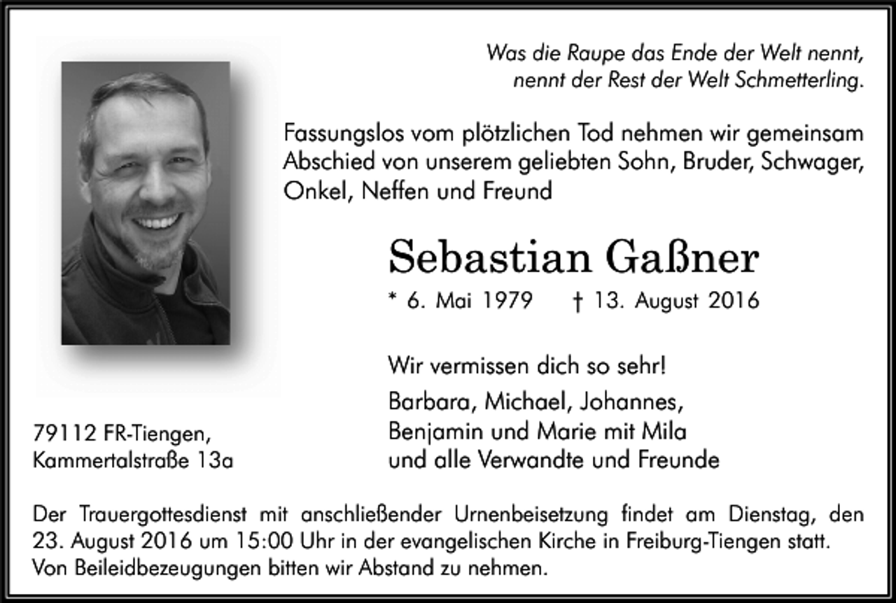 <p>Was die Raupe das Ende der Welt nennt,<br />nennt der Rest der Welt Schmetterling.</p><p>Fassungslos vom plötzlichen Tod nehmen wir gemeinsam<br />Abschied von unserem geliebten Sohn, Bruder, Schwager,<br />Onkel, Neffen und Freund</p><p>Sebastian Gaßner<br />* 6. Mai 19112 FR-Tiengen,<br />Kammertalstraße 13a</p><p>† 13. August 2016</p><p>Wir vermissen dich so sehr!<br />Barbara, Michael, Johannes,<br />Benjamin und Marie mit Mila<br />und alle Verwandte und Freunde</p><p>Der Trauergottesdienst mit anschließender Urnenbeisetzung findet am Dienstag, den<br />23. August 2016 um 15:00 Uhr in der evangelischen Kirche in Freiburg-Tiengen statt.<br />Von Beileidbezeugungen bitten wir Abstand zu nehmen.</p>