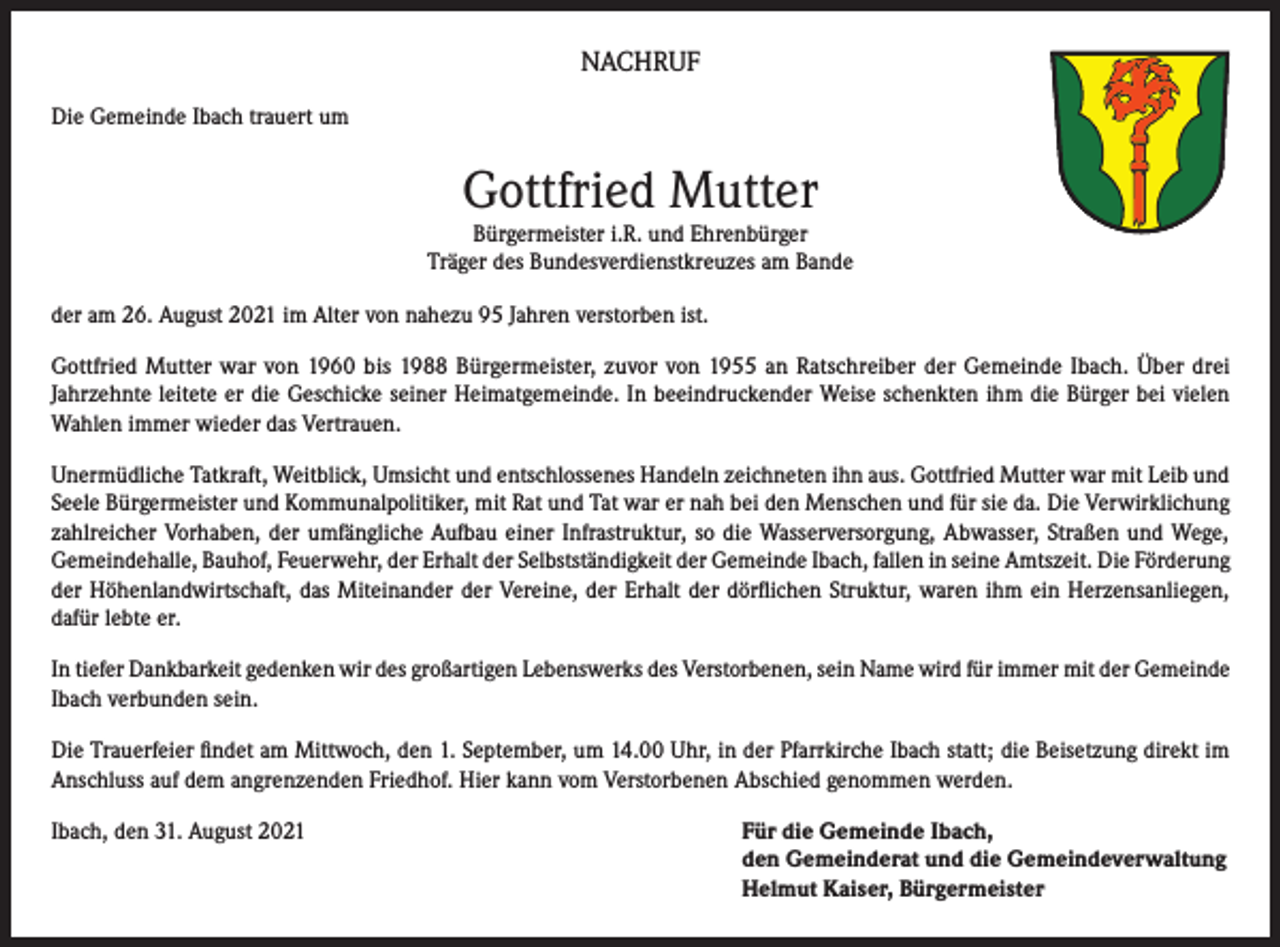 <p>NACHRUF<br />Die Gemeinde Ibach trauert um</p><p>Gottfried Mutter</p><p>Bürgermeister i.R. und Ehrenbürger<br />Träger des Bundesverdienstkreuzes am Bande<br />der am 26. August 2021 im Alter von nahezu 95 Jahren verstorben ist.<br />Gottfried Mutter war von 1960 bis 1988 Bürgermeister, zuvor von 1955 an Ratschreiber der Gemeinde Ibach. Über drei<br />Jahrzehnte leitete er die Geschicke seiner Heimatgemeinde. In beeindruckender Weise schenkten ihm die Bürger bei vielen<br />Wahlen immer wieder das Vertrauen.<br />Unermüdliche Tatkraft, Weitblick, Umsicht und entschlossenes Handeln zeichneten ihn aus. Gottfried Mutter war mit Leib und<br />Seele Bürgermeister und Kommunalpolitiker, mit Rat und Tat war er nah bei den Menschen und für sie da. Die Verwirklichung<br />zahlreicher Vorhaben, der umfängliche Aufbau einer Infrastruktur, so die Wasserversorgung, Abwasser, Straßen und Wege,<br />Gemeindehalle, Bauhof, Feuerwehr, der Erhalt der Selbstständigkeit der Gemeinde Ibach, fallen in seine Amtszeit. Die Förderung<br />der Höhenlandwirtschaft, das Miteinander der Vereine, der Erhalt der dörflichen Struktur, waren ihm ein Herzensanliegen,<br />dafür lebte er.<br />In tiefer Dankbarkeit gedenken wir des großartigen Lebenswerks des Verstorbenen, sein Name wird für immer mit der Gemeinde<br />Ibach verbunden sein.<br />Die Trauerfeier findet am Mittwoch, den 1. September, um 14.00 Uhr, in der Pfarrkirche Ibach statt; die Beisetzung direkt im<br />Anschluss auf dem angrenzenden Friedhof. Hier kann vom Verstorbenen Abschied genommen werden.<br />Ibach, den 31. August 2021 Für die Gemeinde Ibach,<br />den Gemeinderat und die Gemeindeverwaltung<br />Helmut Kaiser, Bürgermeister</p>