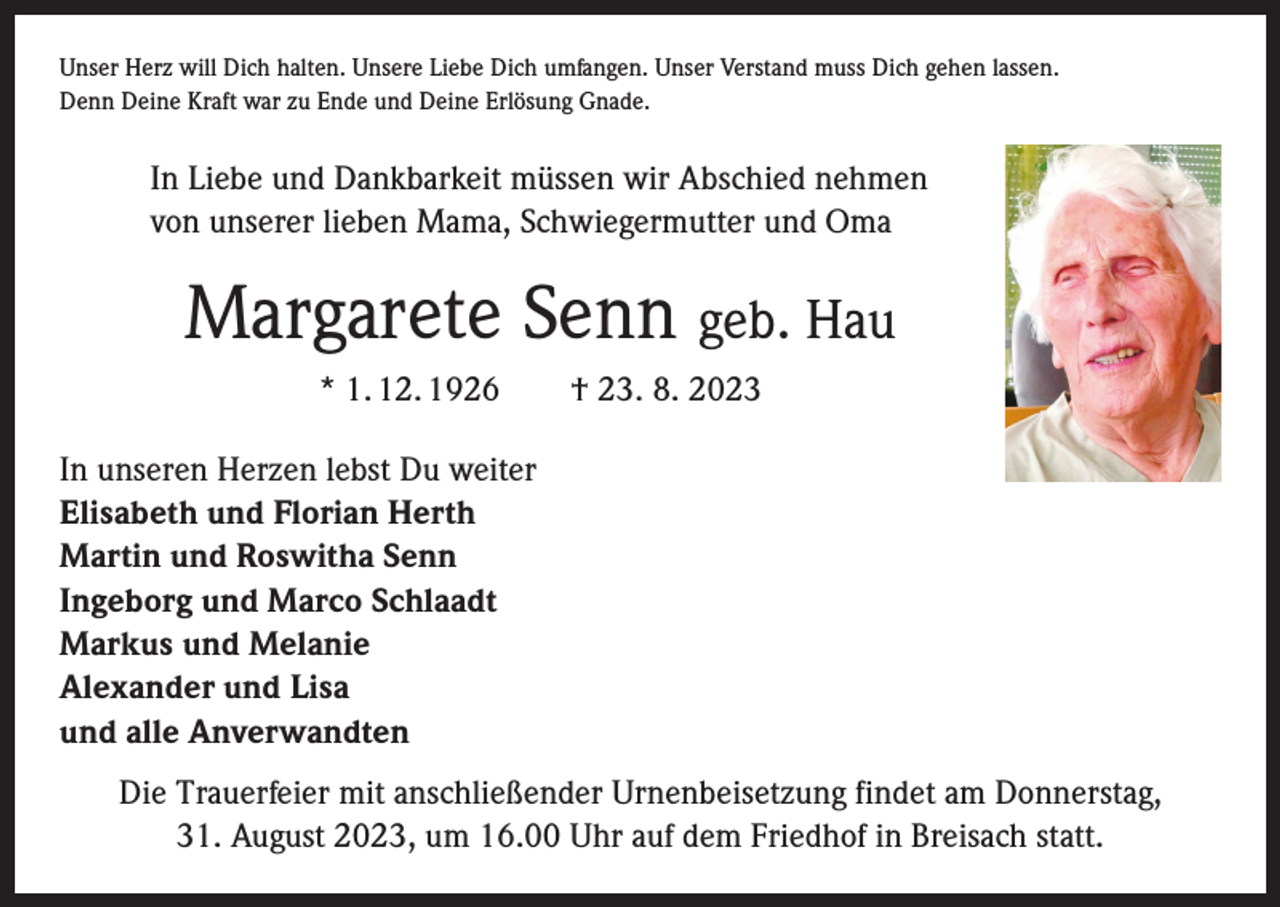 <p>Unser Herz will Dich halten. Unsere Liebe Dich umfangen. Unser Verstand muss Dich gehen lassen.<br />Denn Deine Kraft war zu Ende und Deine Erlösung Gnade.</p><p>In Liebe und Dankbarkeit müssen wir Abschied nehmen<br />von unserer lieben Mama, Schwiegermutter und Oma</p><p>Margarete Senn geb. Hau<br />* 1. 12. 1926 † 23. 8. 2023<br />In unseren Herzen lebst Du weiter<br />Elisabeth und Florian Herth<br />Martin und Roswitha Senn<br />Ingeborg und Marco Schlaadt<br />Markus und Melanie<br />Alexander und Lisa<br />und alle Anverwandten<br />Die Trauerfeier mit anschließender Urnenbeisetzung findet am Donnerstag,<br />31. August 2023, um 16.00 Uhr auf dem Friedhof in Breisach statt.</p>