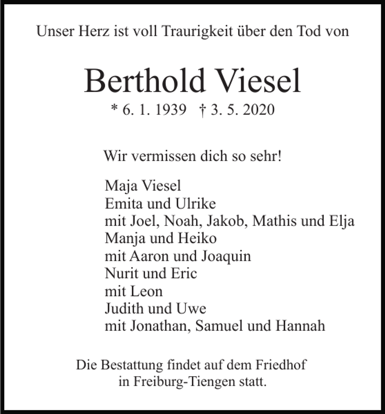 <p>Unser Herz ist voll Traurigkeit über den Tod von</p><p>Berthold Viesel<br />* 6. 1. 1939 † 3. 5. 2020<br />Wir vermissen dich so sehr!<br />Maja Viesel<br />Emita und Ulrike<br />mit Joel, Noah, Jakob, Mathis und Elja<br />Manja und Heiko<br />mit Aaron und Joaquin<br />Nurit und Eric<br />mit Leon<br />Judith und Uwe<br />mit Jonathan, Samuel und Hannah<br />Die Bestattung findet auf dem Friedhof<br />in Freiburg-Tiengen statt.</p>