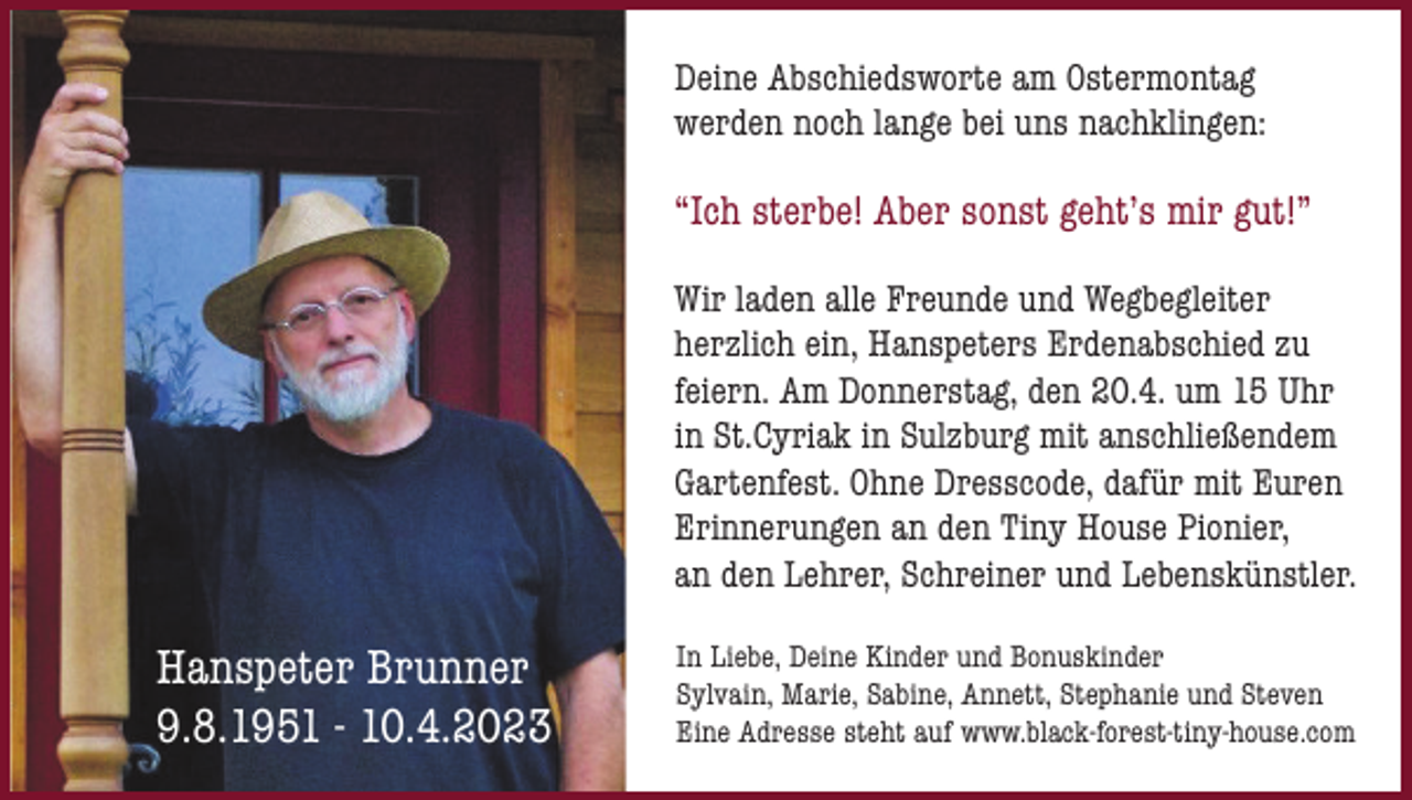 <p>Deine Abschiedsworte am Ostermontag<br />werden noch lange bei uns nachklingen:</p><p>“Ich sterbe! Aber sonst geht’s mir gut!”<br />Wir laden alle Freunde und Wegbegleiter<br />herzlich ein, Hanspeters Erdenabschied zu<br />feiern. Am Donnerstag, den 20.4. um 15 Uhr<br />in St.Cyriak in Sulzburg mit anschließendem<br />Gartenfest. Ohne Dresscode, dafür mit Euren<br />Erinnerungen an den Tiny House Pionier,<br />an den Lehrer, Schreiner und Lebenskünstler.</p><p>Hanspeter Brunner<br />9.8.1951 - 10.4.2023</p><p>In Liebe, Deine Kinder und Bonuskinder<br />Sylvain, Marie, Sabine, Annett, Stephanie und Steven<br />Eine Adresse steht auf www.black-forest-tiny-house.com</p>