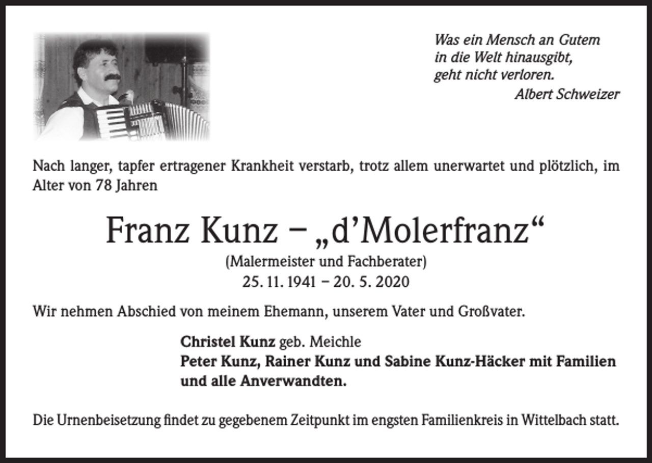 <p>Was ein Mensch an Gutem<br />in die Welt hinausgibt,<br />geht nicht verloren.</p><p>Albert Schweizer</p><p>Nach langer, tapfer ertragener Krankheit verstarb, trotz allem unerwartet und plötzlich, im<br />Alter von 78 Jahren</p><p>Franz Kunz – „d’Molerfranz“<br />(Malermeister und Fachberater)<br />25. 11. 1941 – 20. 5. 2020</p><p>Wir nehmen Abschied von meinem Ehemann, unserem Vater und Großvater.<br />Christel Kunz geb. Meichle<br />Peter Kunz, Rainer Kunz und Sabine Kunz-Häcker mit Familien<br />und alle Anverwandten.<br />Die Urnenbeisetzung findet zu gegebenem Zeitpunkt im engsten Familienkreis in Wittelbach statt.</p>