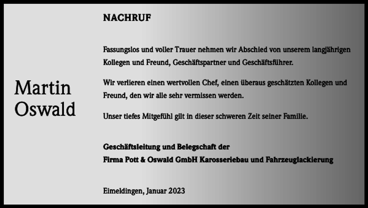 <p>NACHRUF<br />Fassungslos und voller Trauer nehmen wir Abschied von unserem langjährigen<br />Kollegen und Freund, Geschäftspartner und Geschäftsführer.</p><p>Martin<br />Oswald</p><p>Wir verlieren einen wertvollen Chef, einen überaus geschätzten Kollegen und<br />Freund, den wir alle sehr vermissen werden.<br />Unser tiefes Mitgefühl gilt in dieser schweren Zeit seiner Familie.</p><p>Geschäftsleitung und B<br />­ elegschaft der<br />Firma Pott &amp; Oswald GmbH ­Karosseriebau und Fahrzeuglackierung</p><p>Eimeldingen, Januar 2023</p>