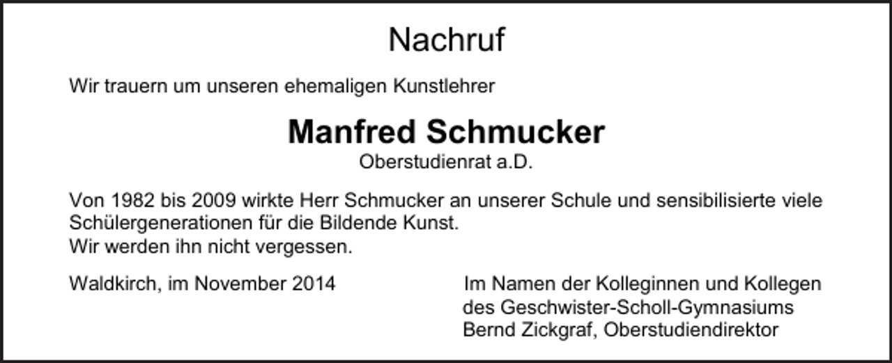 <p>Nachruf<br />Wir trauern um unseren ehemaligen Kunstlehrer</p><p>Manfred Schmucker<br />Oberstudienrat a.D.<br />Von 1982 bis 2009 wirkte Herr Schmucker an unserer Schule und sensibilisierte viele<br />Schülergenerationen für die Bildende Kunst.<br />Wir werden ihn nicht vergessen.<br />Waldkirch, im November 2014</p><p>Im Namen der Kolleginnen und Kollegen<br />des Geschwister-Scholl-Gymnasiums<br />Bernd Zickgraf, Oberstudiendirektor</p>