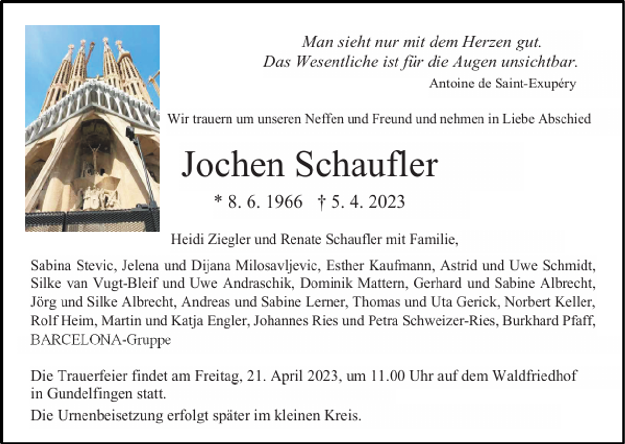 <p>Man sieht nur mit dem Herzen gut.<br />Das Wesentliche ist für die Augen unsichtbar.<br />Antoine de Saint-Exupéry<br />Wir trauern um unseren Neffen und Freund und nehmen in Liebe Abschied</p><p>Jochen Schaufler<br />* 8. 6. 1966 † 5. 4. 2023<br />Heidi Ziegler und Renate Schaufler mit Familie,<br />Sabina Stevic, Jelena und Dijana Milosavljevic, Esther Kaufmann, Astrid und Uwe Schmidt,<br />Silke van Vugt-Bleif und Uwe Andraschik, Dominik Mattern, Gerhard und Sabine Albrecht,<br />Jörg und Silke Albrecht, Andreas und Sabine Lerner, Thomas und Uta Gerick, Norbert Keller,<br />Rolf Heim, Martin und Katja Engler, Johannes Ries und Petra Schweizer-Ries, Burkhard Pfaff,<br />BARCELONA-Gruppe</p><p>Die Trauerfeier findet am Freitag, 21. April 2023, um 11.00 Uhr auf dem Waldfriedhof<br />in Gundelfingen statt.<br />Die Urnenbeisetzung erfolgt später im kleinen Kreis.</p>