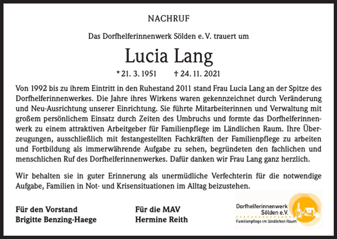 <p>NACHRUF<br />Das Dorfhelferinnenwerk Sölden e. V. trauert um</p><p>Lucia Lang<br />* 21. 3. 1951 † 24. 11. 2021<br />Von 1992 bis zu ihrem Eintritt in den Ruhestand 2011 stand Frau Lucia Lang an der ­Spitze des<br />Dorfhelferinnenwerkes. Die Jahre ihres Wirkens waren gekennzeichnet durch ­Veränderung<br />und Neu-Ausrichtung unserer Einrichtung. Sie führte Mitarbeiterinnen und Verwaltung mit<br />großem persönlichem Einsatz durch Zeiten des Umbruchs und formte das Dorfhelferinnenwerk zu einem attraktiven Arbeitgeber für Familienpflege im Ländlichen Raum. Ihre Überzeugungen, ausschließlich mit festangestellten Fachkräften der Familienpflege zu arbeiten<br />und Fortbildung als immerwährende Aufgabe zu sehen, begründeten den fachlichen und<br />menschlichen Ruf des Dorfhelferinnenwerkes. Dafür danken wir Frau Lang ganz herzlich.<br />Wir behalten sie in guter Erinnerung als unermüdliche Verfechterin für die notwendige<br />­Aufgabe, Familien in Not- und Krisensituationen im Alltag beizustehen.<br />Für den Vorstand<br />Brigitte Benzing-Haege</p><p>Für die MAV<br />Hermine Reith</p>