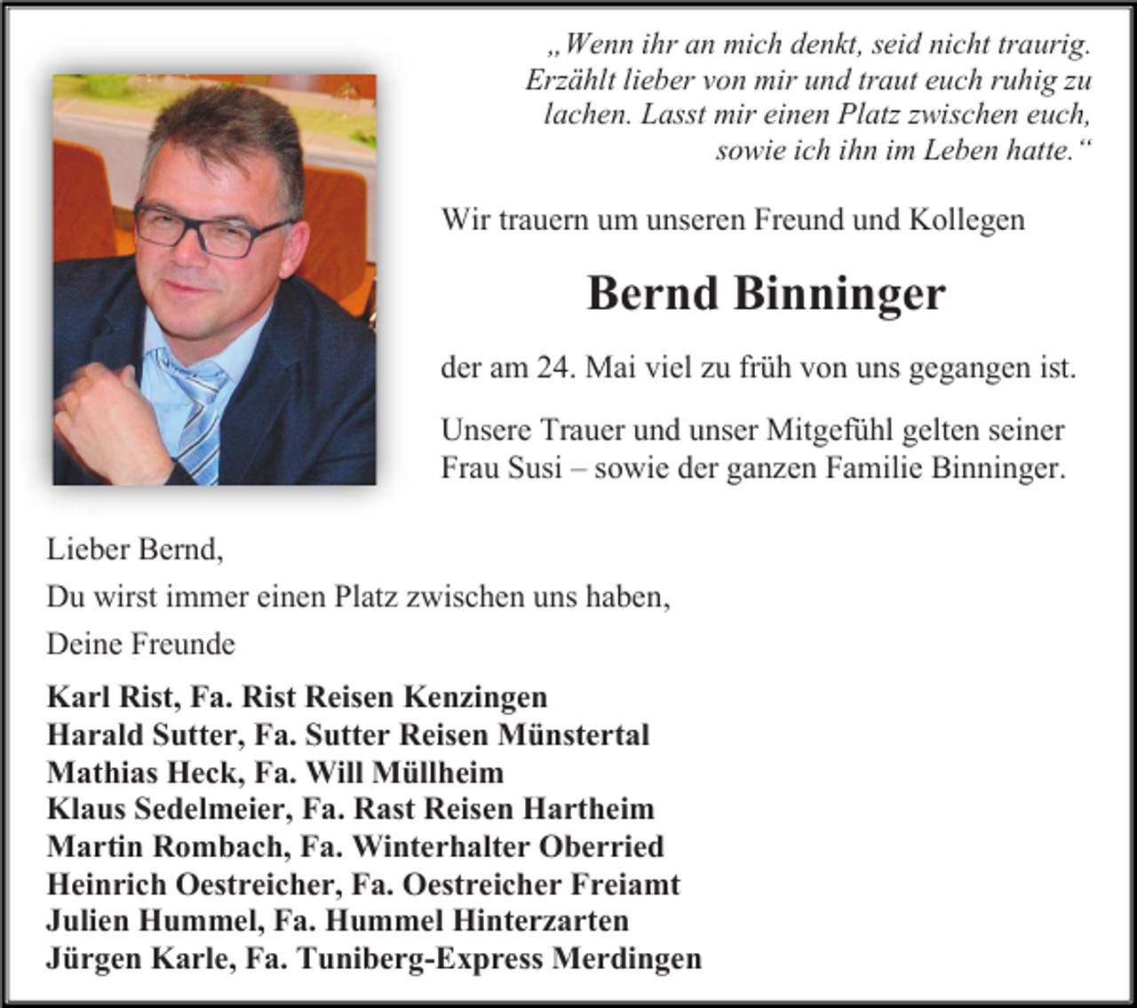 <p>„Wenn ihr an mich denkt, seid nicht traurig.<br />Erzählt lieber von mir und traut euch ruhig zu<br />lachen. Lasst mir einen Platz zwischen euch,<br />sowie ich ihn im Leben hatte.“</p><p>Wir trauern um unseren Freund und Kollegen</p><p>Bernd Binninger<br />der am 24. Mai viel zu früh von uns gegangen ist.<br />Unsere Trauer und unser Mitgefühl gelten seiner<br />Frau Susi – sowie der ganzen Familie Binninger.<br />Lieber Bernd,<br />Du wirst immer einen Platz zwischen uns haben,<br />Deine Freunde<br />Karl Rist, Fa. Rist Reisen Kenzingen<br />Harald Sutter, Fa. Sutter Reisen Münstertal<br />Mathias Heck, Fa. Will Müllheim<br />Klaus Sedelmeier, Fa. Rast Reisen Hartheim<br />Martin Rombach, Fa. Winterhalter Oberried<br />Heinrich Oestreicher, Fa. Oestreicher Freiamt<br />Julien Hummel, Fa. Hummel Hinterzarten<br />Jürgen Karle, Fa. Tuniberg-Express Merdingen</p>