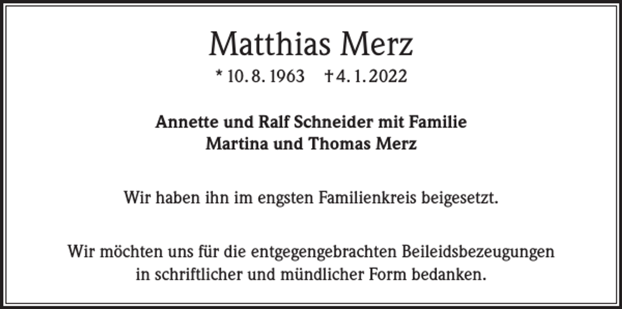 <p>Matthias Merz<br />* 10. 8. 1963 † 4. 1. 2022<br />Annette und Ralf Schneider mit Familie<br />Martina und Thomas Merz<br />Wir haben ihn im engsten Familienkreis beigesetzt.<br />Wir möchten uns für die entgegengebrachten Beileidsbezeugungen<br />in schriftlicher und mündlicher Form bedanken.</p>