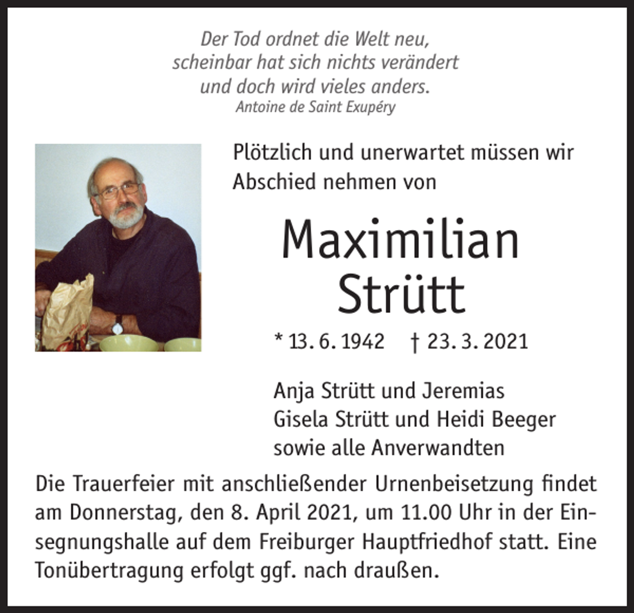<p>Der Tod ordnet die Welt neu,<br />scheinbar hat sich nichts verändert<br />und doch wird vieles anders.<br />Antoine de Saint Exupéry</p><p>Plötzlich und unerwartet müssen wir<br />Abschied nehmen von</p><p>Maximilian<br />Strütt</p><p>* 13. 6. 1942 † 23. 3. 2021<br />Anja Strütt und Jeremias<br />Gisela Strütt und Heidi Beeger<br />sowie alle Anverwandten<br />Die Trauerfeier mit anschließender Urnenbeisetzung findet<br />am Donnerstag, den 8. April 2021, um 11.00 Uhr in der Einsegnungshalle auf dem Freiburger Hauptfriedhof statt. Eine<br />Tonübertragung erfolgt ggf. nach draußen.</p>