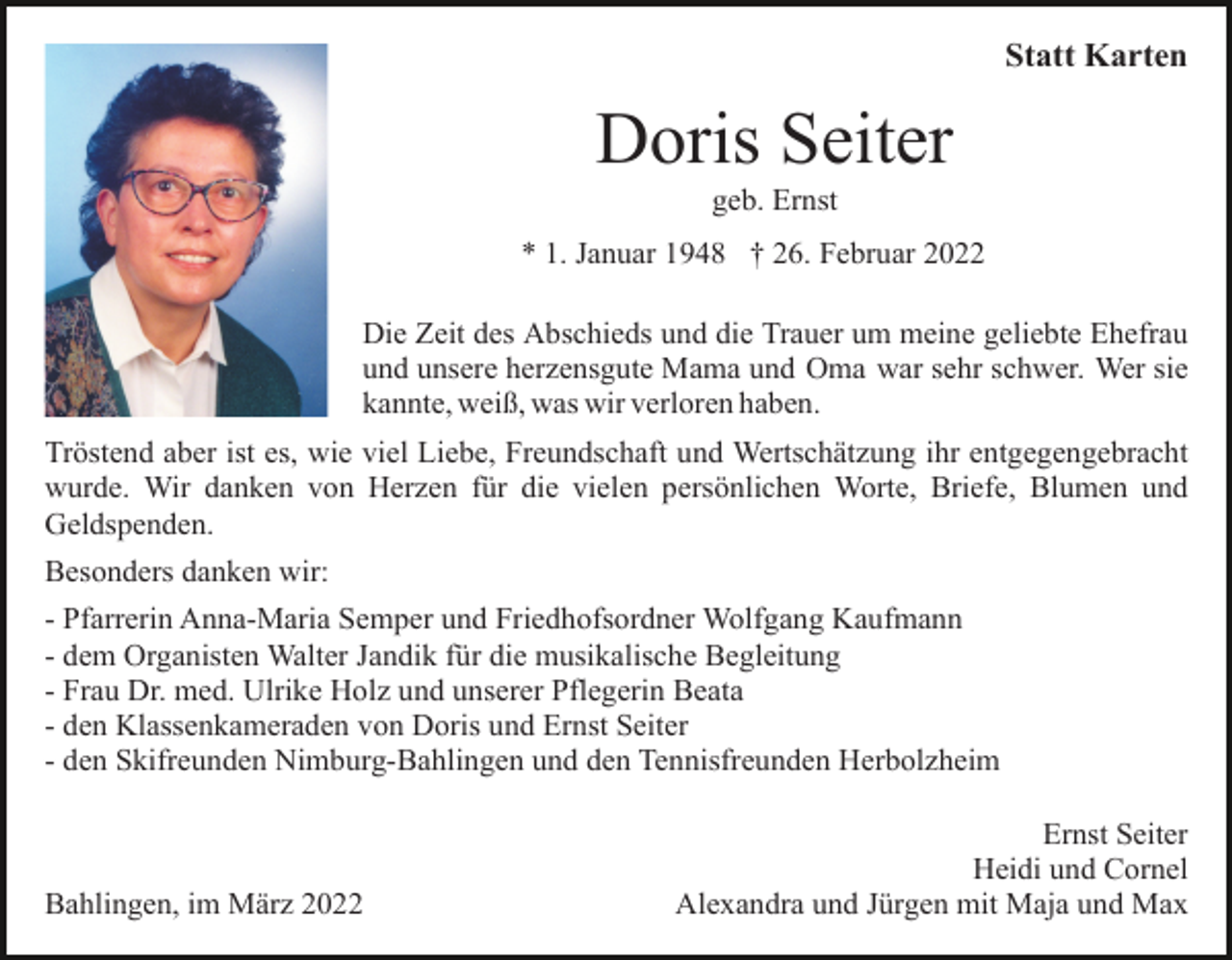 <p>Statt Karten</p><p>Doris Seiter<br />geb. Ernst<br />* 1. Januar 1948 † 26. Februar 2022<br />Die Zeit des Abschieds und die Trauer um meine geliebte Ehefrau<br />und unsere herzensgute Mama und Oma war sehr schwer. Wer sie<br />kannte, weiß, was wir verloren haben.<br />Tröstend aber ist es, wie viel Liebe, Freundschaft und Wertschätzung ihr entgegengebracht<br />wurde. Wir danken von Herzen für die vielen persönlichen Worte, Briefe, Blumen und<br />Geldspenden.<br />Besonders danken wir:<br />- Pfarrerin Anna-Maria Semper und Friedhofsordner Wolfgang Kaufmann<br />- dem Organisten Walter Jandik für die musikalische Begleitung<br />- Frau Dr. med. Ulrike Holz und unserer Pflegerin Beata<br />- den Klassenkameraden von Doris und Ernst Seiter<br />- den Skifreunden Nimburg-Bahlingen und den Tennisfreunden Herbolzheim</p><p>Bahlingen, im März 2022</p><p>Ernst Seiter<br />Heidi und Cornel<br />Alexandra und Jürgen mit Maja und Max</p>