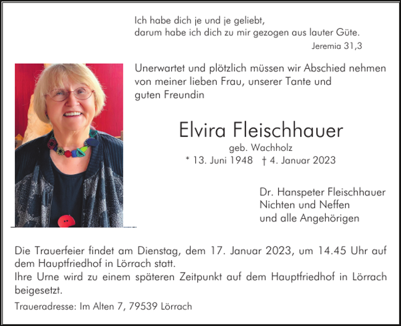 <p>Ich habe dich je und je geliebt,<br />darum habe ich dich zu mir gezogen aus lauter Güte.<br />Jeremia 31,3</p><p>Unerwartet und plötzlich müssen wir Abschied nehmen<br />von meiner lieben Frau, unserer Tante und<br />guten Freundin</p><p>Elvira Fleischhauer<br />geb. Wachholz<br />* 13. Juni 1948 † 4. Januar 2023</p><p>Dr. Hanspeter Fleischhauer<br />Nichten und Neffen<br />und alle Angehörigen<br />Die Trauerfeier findet am Dienstag, dem 17. Januar 2023, um 14.45 Uhr auf<br />dem Hauptfriedhof in Lörrach statt.<br />Ihre Urne wird zu einem späteren Zeitpunkt auf dem Hauptfriedhof in Lörrach<br />beigesetzt.<br />Traueradresse: Im Alten 7, 79539 Lörrach</p>