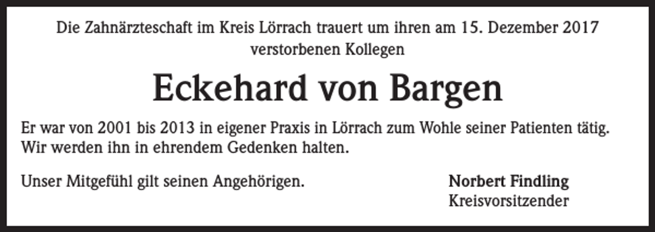 <p>Die Zahnärzteschaft im Kreis Lörrach trauert um ihren am 15. Dezember 2017<br />verstorbenen Kollegen</p><p>Eckehard von Bargen<br />Er war von 2001 bis 2013 in eigener Praxis in Lörrach zum Wohle seiner Patienten tätig.<br />Wir werden ihn in ehrendem Gedenken halten.<br />Unser Mitgefühl gilt seinen Angehörigen.</p><p>Norbert Findling<br />Kreisvorsitzender</p>