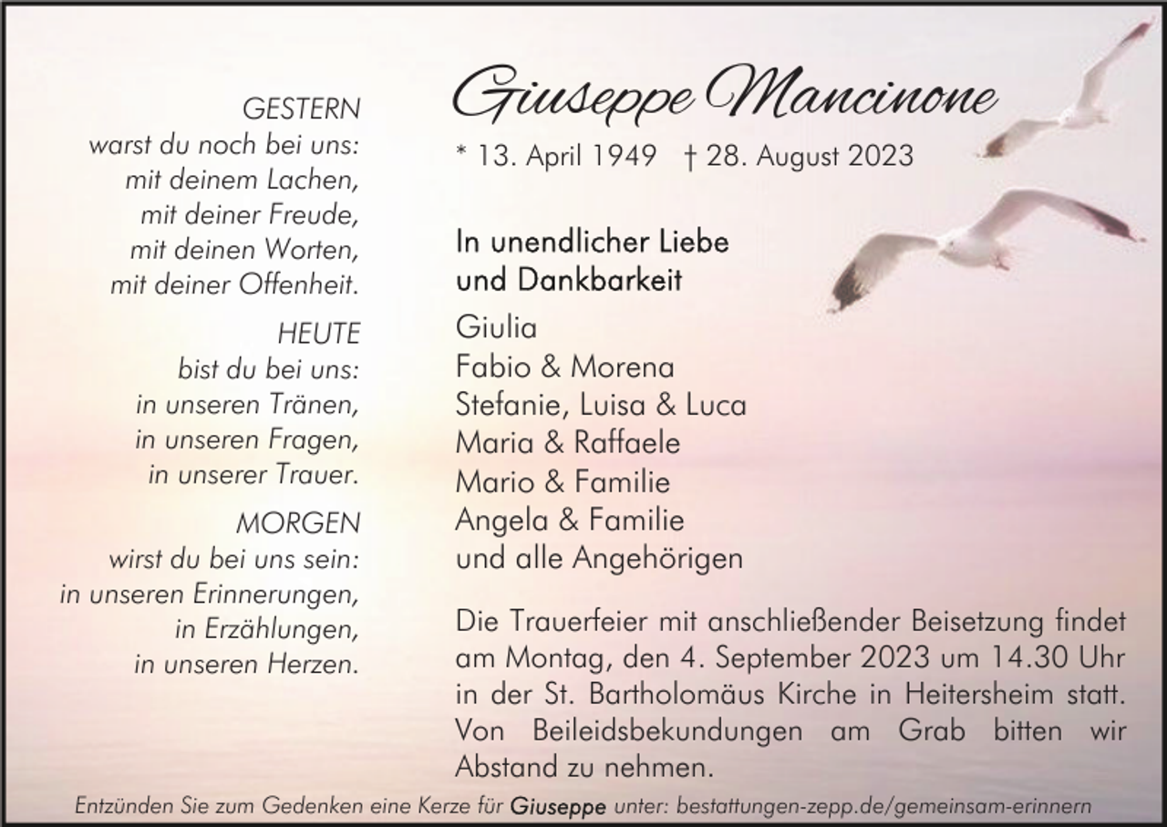 <p>GESTERN<br />warst du noch bei uns:<br />mit deinem Lachen,<br />mit deiner Freude,<br />mit deinen Worten,<br />mit deiner Offenheit.<br />HEUTE<br />bist du bei uns:<br />in unseren Tränen,<br />in unseren Fragen,<br />in unserer Trauer.<br />MORGEN<br />wirst du bei uns sein:<br />in unseren Erinnerungen,<br />in Erzählungen,<br />in unseren Herzen.</p><p>Giuseppe Mancinone<br />* 13. April 1949 † 28. August 2023</p><p>Giulia<br />Fabio &amp; Morena<br />Stefanie, Luisa &amp; Luca<br />Maria &amp; Raffaele<br />Mario &amp; Familie<br />Angela &amp; Familie<br />und alle Angehörigen<br />Die Trauerfeier mit anschließender Beisetzung findet<br />am Montag, den 4. September 2023 um 14.30 Uhr<br />in der St. Bartholomäus Kirche in Heitersheim statt.<br />Von Beileidsbekundungen am Grab bitten wir<br />Abstand zu nehmen.</p><p>Entzünden Sie zum Gedenken eine Kerze für</p><p>unter: bestattungen-zepp.de/gemeinsam-erinnern</p>
