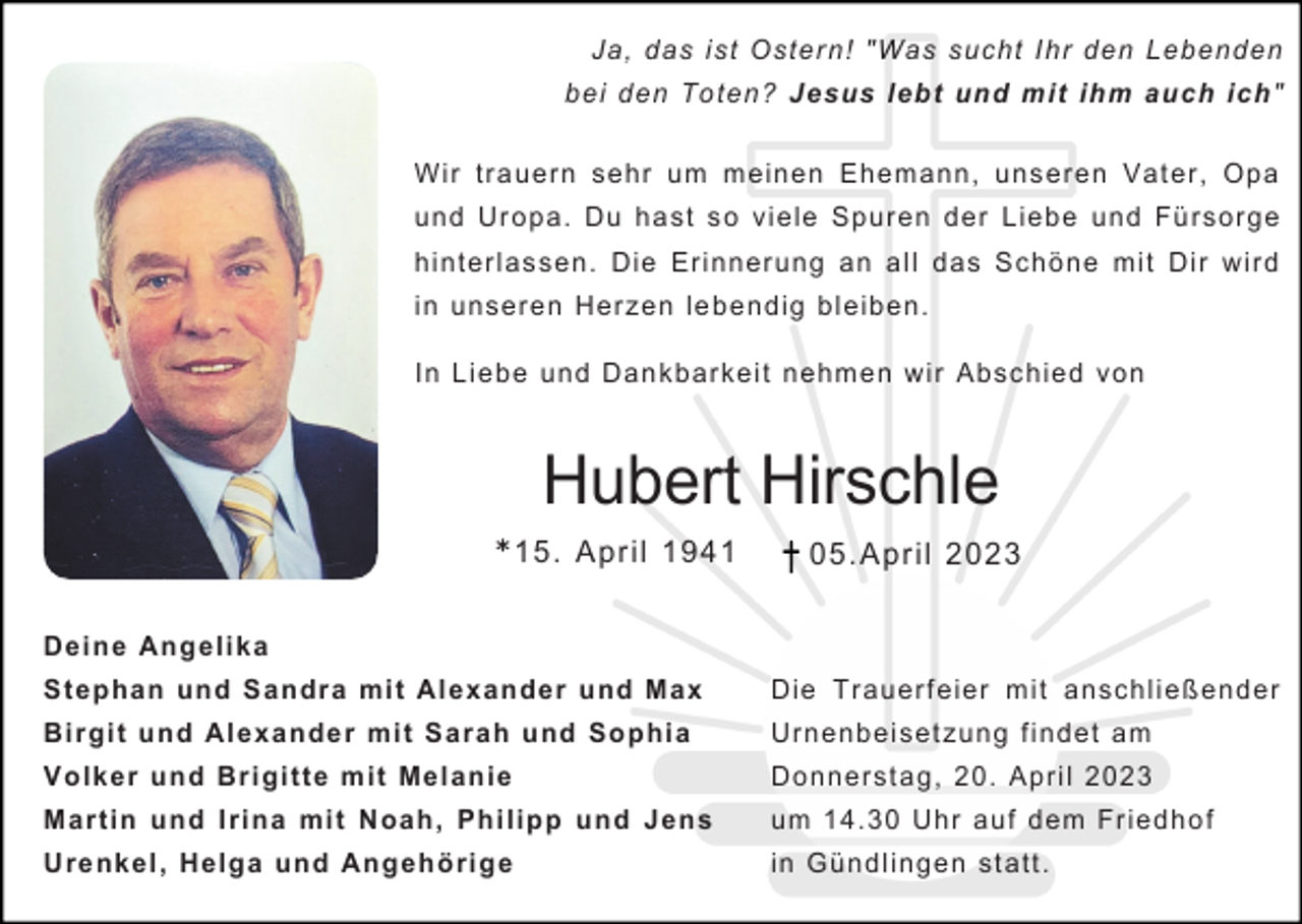<p>Ja, das ist Ostern! "Was sucht Ihr den Lebenden<br />bei den Toten? Jesus lebt und mit ihm auch ich"<br />Wir trauern sehr um meinen Ehemann, unseren Vater, Opa<br />und Uropa. Du hast so viele Spuren der Liebe und Fürsorge<br />hinterlassen. Die Erinnerung an all das Schöne mit Dir wird<br />in unseren Herzen lebendig bleiben.<br />In Liebe und Dankbarkeit nehmen wir Abschied von</p><p>Hubert Hirschle<br />* 15. April 1941</p><p>05.April 2023</p><p>Deine Angelika<br />Stephan und Sandra mit Alexander und Max</p><p>Die Trauerfeier mit anschließender</p><p>Birgit und Alexander mit Sarah und Sophia</p><p>Urnenbeisetzung findet am</p><p>Volker und Brigitte mit Melanie</p><p>Donnerstag, 20. April 2023</p><p>Martin und Irina mit Noah, Philipp und Jens</p><p>um 14.30 Uhr auf dem Friedhof</p><p>Urenkel, Helga und Angehörige</p><p>in Gündlingen statt.</p>