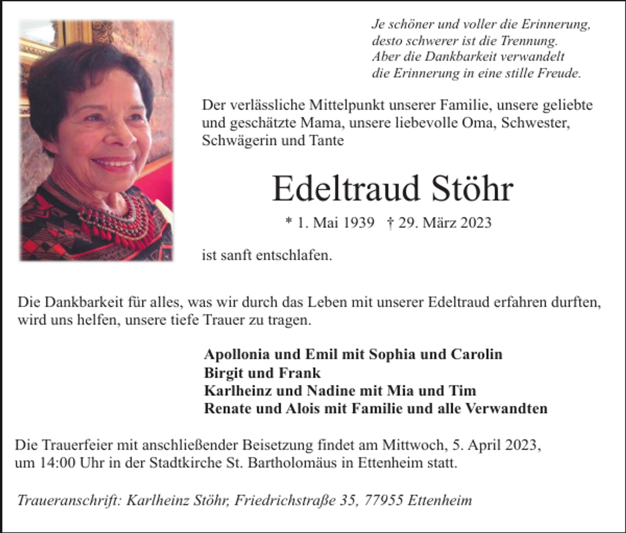 <p>Je schöner und voller die Erinnerung,<br />desto schwerer ist die Trennung.<br />Aber die Dankbarkeit verwandelt<br />die Erinnerung in eine stille Freude.</p><p>Der verlässliche Mittelpunkt unserer Familie, unsere geliebte<br />und geschätzte Mama, unsere liebevolle Oma, Schwester,<br />Schwägerin und Tante</p><p>Edeltraud Stöhr<br />* 1. Mai 1939 † 29. März 2023<br />ist sanft entschlafen.<br />Die Dankbarkeit für alles, was wir durch das Leben mit unserer Edeltraud erfahren durften,<br />wird uns helfen, unsere tiefe Trauer zu tragen.<br />Apollonia und Emil mit Sophia und Carolin<br />Birgit und Frank<br />Karlheinz und Nadine mit Mia und Tim<br />Renate und Alois mit Familie und alle Verwandten<br />Die Trauerfeier mit anschließender Beisetzung findet am Mittwoch, 5. April 2023,<br />um 14:00 Uhr in der Stadtkirche St. Bartholomäus in Ettenheim statt.<br />Traueranschrift: Karlheinz Stöhr, Friedrichstraße 35, 77955 Ettenheim</p>
