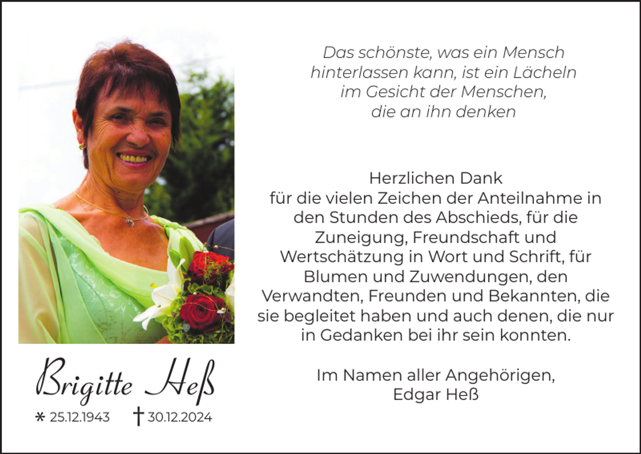 <p>Das schönste, was ein Mensch<br />hinterlassen kann, ist ein Lächeln<br />im Gesicht der Menschen,<br />die an ihn denken</p><p>Herzlichen Dank<br />für die vielen Zeichen der Anteilnahme in<br />den Stunden des Abschieds, für die<br />Zuneigung, Freundschaft und<br />Wertschätzung in Wort und Schrift, für<br />Blumen und Zuwendungen, den<br />Verwandten, Freunden und Bekannten, die<br />sie begleitet haben und auch denen, die nur<br />in Gedanken bei ihr sein konnten.</p><p>Brigitte Heß</p><p>* 25.12.1943 † 30.12.2024</p><p>Im Namen aller Angehörigen,<br />Edgar Heß</p>