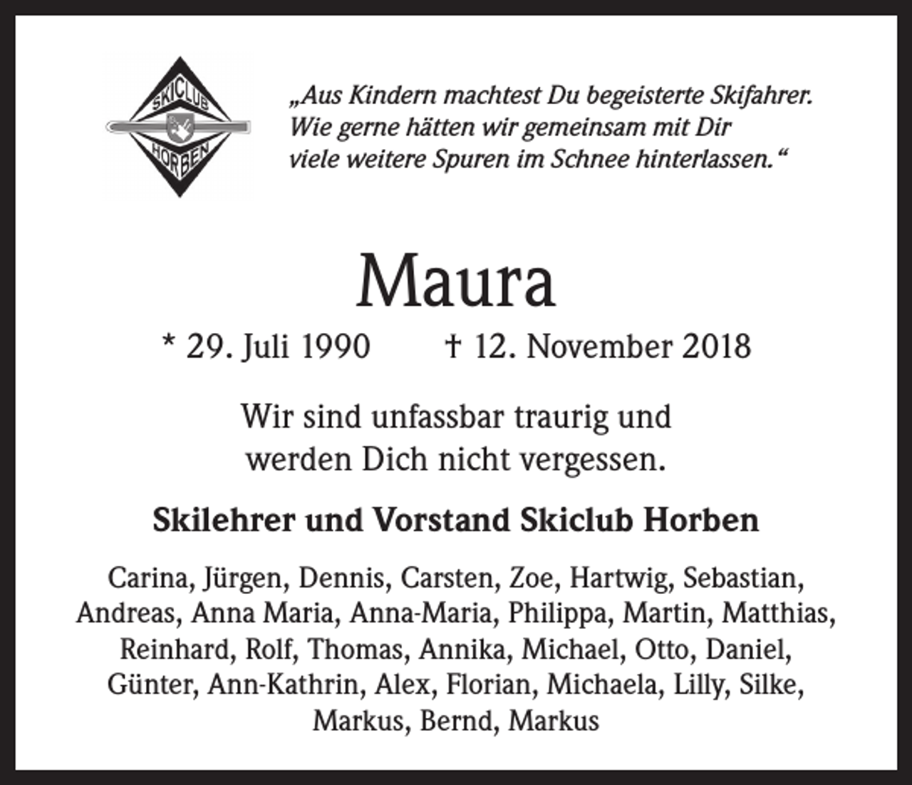 <p>„Aus Kindern machtest Du begeisterte Skifahrer.<br />Wie gerne hätten wir gemeinsam mit Dir<br />viele weitere Spuren im Schnee hinterlassen.“</p><p>Maura</p><p>* 29. Juli 1990 † 12. November 2018<br />Wir sind unfassbar traurig und<br />werden Dich nicht vergessen.<br />Skilehrer und Vorstand Skiclub Horben<br />Carina, Jürgen, Dennis, Carsten, Zoe, Hartwig, Sebastian,<br />Andreas, Anna Maria, Anna-Maria, Philippa, Martin, Matthias,<br />Reinhard, Rolf, Thomas, Annika, Michael, Otto, Daniel,<br />Günter, Ann-Kathrin, Alex, Florian, Michaela, Lilly, Silke,<br />Markus, Bernd, Markus</p>