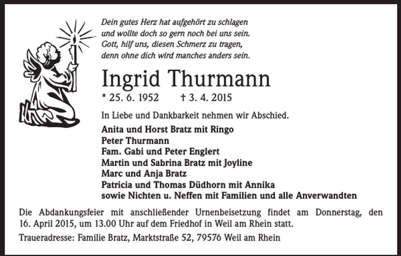 <p>Dein gutes Herz hat aufgehört zu schlagen<br />und wollte doch so gern noch bei uns sein.<br />Gott, hilf uns, diesen Schmerz zu tragen,<br />denn ohne dich wird manches anders sein.</p><p>Ingrid Thurmann<br />* 25. 6. 1952 † 3. 4. 2015</p><p>In Liebe und Dankbarkeit nehmen wir Abschied.<br />Anita und Horst Bratz mit Ringo<br />Peter Thurmann<br />Fam. Gabi und Peter Englert<br />Martin und Sabrina Bratz mit Joyline<br />Marc und Anja Bratz<br />Patricia und Thomas Düdhorn mit Annika<br />sowie Nichten u. Neffen mit Familien und alle Anverwandten<br />Die Abdankungsfeier mit anschließender Urnenbeisetzung findet am Donnerstag, den<br />16. April 2015, um 13.00 Uhr auf dem Friedhof in Weil am Rhein statt.<br />Traueradresse: Familie Bratz, Marktstraße 52, 79576 Weil am Rhein</p>