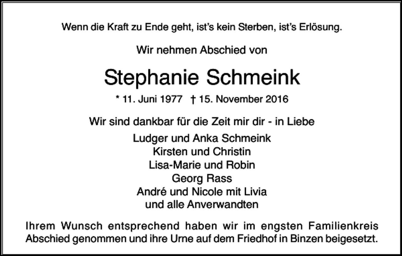 <p>Wenn die Kraft zu Ende geht, ist’s kein Sterben, ist’s Erlösung.</p><p>Wir nehmen Abschied von</p><p>Stephanie Schmeink<br />* 11. Juni 1977 † 15. November 2016</p><p>Wir sind dankbar für die Zeit mir dir - in Liebe<br />Ludger und Anka Schmeink<br />Kirsten und Christin<br />Lisa-Marie und Robin<br />Georg Rass<br />André und Nicole mit Livia<br />und alle Anverwandten<br />Ihrem Wunsch entsprechend haben wir im engsten Familienkreis<br />Abschied genommen und ihre Urne auf dem Friedhof in Binzen beigesetzt.</p>
