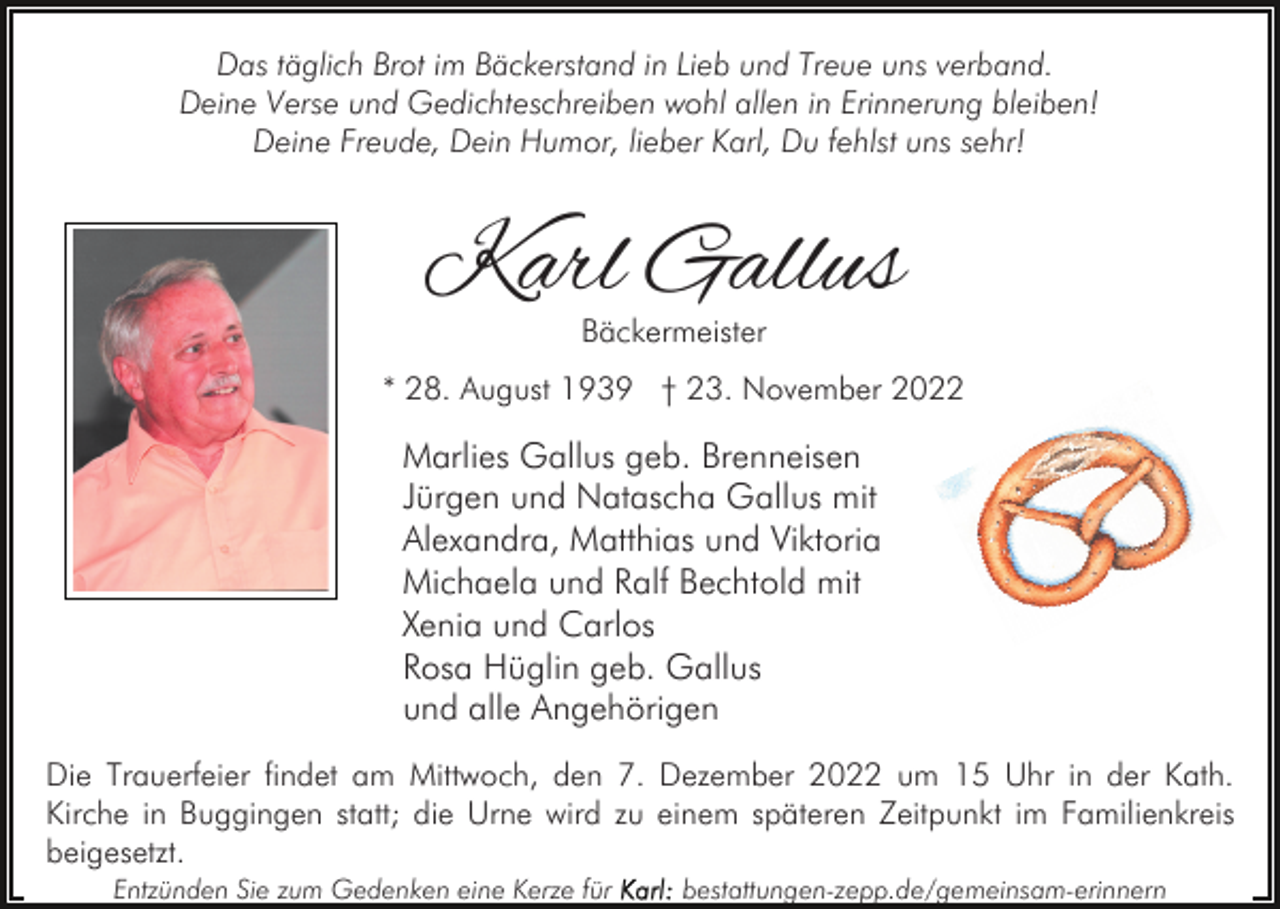 <p>Das täglich Brot im Bäckerstand in Lieb und Treue uns verband.<br />Deine Verse und Gedichteschreiben wohl allen in Erinnerung bleiben!<br />Deine Freude, Dein Humor, lieber Karl, Du fehlst uns sehr!</p><p>Karl Gallus<br />Bäckermeister</p><p>* 28. August 1939 † 23. November 2022</p><p>Marlies Gallus geb. Brenneisen<br />Jürgen und Natascha Gallus mit<br />Alexandra, Matthias und Viktoria<br />Michaela und Ralf Bechtold mit<br />Xenia und Carlos<br />Rosa Hüglin geb. Gallus<br />und alle Angehörigen<br />Die Trauerfeier findet am Mittwoch, den 7. Dezember 2022 um 15 Uhr in der Kath.<br />Kirche in Buggingen statt; die Urne wird zu einem späteren Zeitpunkt im Familienkreis<br />beigesetzt.<br />Entzünden Sie zum Gedenken eine Kerze für</p><p>bestattungen-zepp.de/gemeinsam-erinnern</p>
