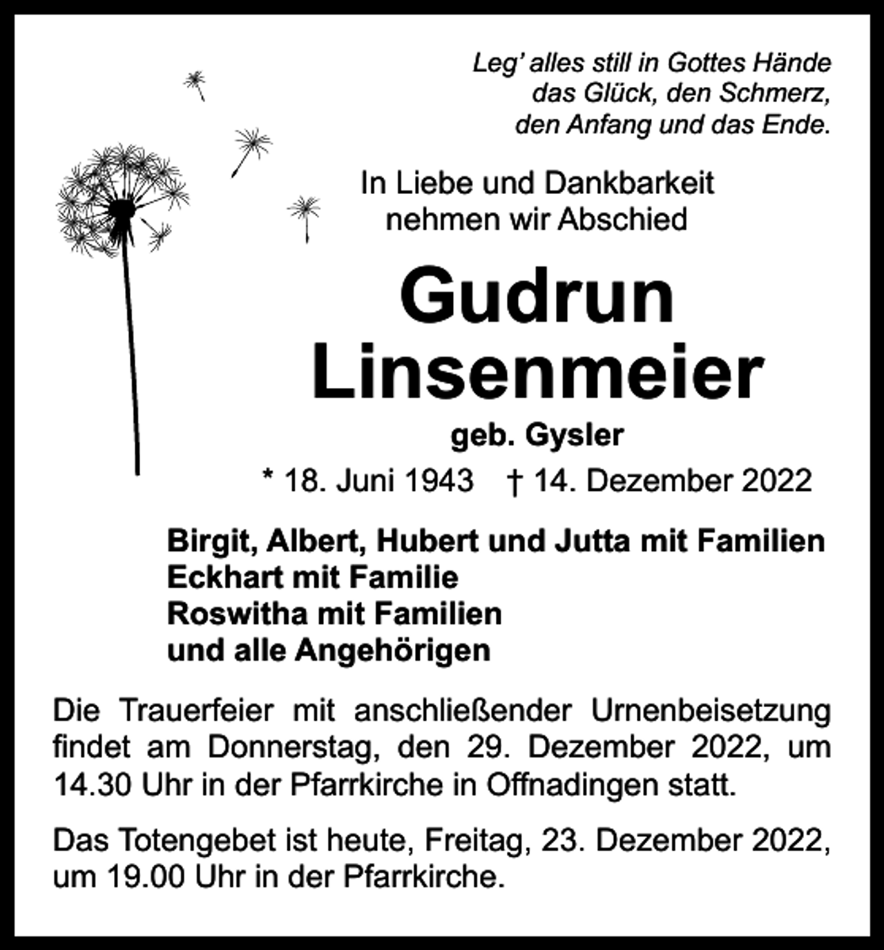 <p>Leg’ alles still in Gottes Hände<br />das Glück, den Schmerz,<br />den Anfang und das Ende.</p><p>In Liebe und Dankbarkeit<br />nehmen wir Abschied</p><p>Gudrun<br />Linsenmeier</p><p>geb. Gysler<br />* 18. Juni 1943 † 14. Dezember 2022<br />Birgit, Albert, Hubert und Jutta mit Familien<br />Eckhart mit Familie<br />Roswitha mit Familien<br />und alle Angehörigen<br />Die Trauerfeier mit anschließender Urnenbeisetzung<br />findet am Donnerstag, den 29. Dezember 2022, um<br />14.30 Uhr in der Pfarrkirche in Offnadingen statt.<br />Das Totengebet ist heute, Freitag, 23. Dezember 2022,<br />um 19.00 Uhr in der Pfarrkirche.</p>